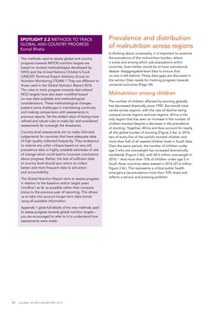 34  GLOBAL NUTRITION REPORT 2017
The methods used to assess global and country
progress towards MIYCN nutrition targets are
based on revised methodologies developed by
WHO and the United Nations Children’s Fund
(UNICEF) Technical Expert Advisory Group on
Nutrition Monitoring (TEAM).10
They are different to
those used in the Global Nutrition Report 2016.
The rules to track progress towards diet-related
NCD targets have also been modified based
on new data available and methodological
considerations. These methodological changes
present some challenges in maintaining continuity
and making comparisons with assessments in
previous reports. Yet the added value of having more
refined and robust rules to make fair and considered
assessments far outweigh the drawbacks.
Country-level assessments aim to make informed
judgements for countries that have adequate data
of high quality collected frequently. They endeavour
to reserve any unfair critique based on very old
prevalence data or highly unstable estimates of rate
of change which could lead to incorrect conclusions
about progress. Rather, the lack of sufficient data
at country level should spur action to collect
better and more frequent data to aid action
and accountability.
The Global Nutrition Report aims to assess progress
in relation to the baseline and/or target years
(‘endline’) as far as possible rather than compare
status to the previous year of reporting. This allows
us to take into account longer-term data trends
using all available information.
Appendix 1 gives full details of the new methods used
to assess progress towards global nutrition targets –
you are encouraged to refer to it to understand how
assessments were made.
SPOTLIGHT 2.2 METHODS TO TRACK
GLOBAL AND COUNTRY PROGRESS
Komal Bhatia
Prevalence and distribution
of malnutrition across regions
In thinking about universality, it is important to examine
the prevalence of the malnutrition burden, where
it exists and among which sub-populations within
countries. Even better would be to have subnational,
deeper disaggregated-level data to ensure that
no one is left behind. These data gaps are discussed in
the section Data needs for tracking progress towards
universal outcomes (Page 24).
Malnutrition among children
The number of children affected by stunting globally
has decreased drastically since 1990. But trends have
varied across regions, with the rate of decline being
unequal across regions and sub-regions. Africa is the
only region that has seen an increase in the number of
children stunted despite a decrease in the prevalence
of stunting. Together, Africa and Asia account for nearly
all the global burden of stunting (Figure 2.4a). In 2016,
two of every five of the world’s stunted children and
more than half of all wasted children lived in South Asia.
Over the same period, the number of children under
age 5 who are overweight has increased dramatically
worldwide (Figure 2.4b), with 40.6 million overweight in
2016.11
And more than 15% of children under age 5 in
South Asian countries were wasted in 2016 (27.6 million,
Figure 2.4c). This represents a critical public health
emergency (as prevalence more than 10% does) and
reflects a serious and pressing problem.
 