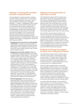 NOURISHING THE SDGS 39
Challenge 1: Knowing who is included
(and who is being left behind)
To track progress for universal outcomes, we need to
know who is being counted and who is not. Prevalence
data and national averages are not enough. They can
mask very different levels of burden and progress
(Spotlight 1.1, Chapter 1). Disaggregated data is needed
to identify where and what types of burdens exist and
who is being left behind to better understand why
countries are on or off course. Data collection should
be disaggregated subnationally and geographically,
and across wealth quintiles, national or social origin,
race, ethnicity and gender. This is to ensure we are
objectively understanding inclusion and potentially
exclusion while promoting accountability to various
vulnerable populations. The Global Nutrition Report 2016
highlighted three aspects of disaggregation important for
promoting accountability:
•	 Disaggregation by socioeconomic and demographic
characteristics: An analysis of subnational patterns in
stunting rates using Demographic and Health Surveys
(DHS) datasets. This emphasises the wide variations in
malnutrition rates by wealth, education, age of mother
at birth, residence and sex.22
•	 Disaggregation by specific populations: Research
including data from Save the Children’s ‘Group-based
Inequality Database’ (GRID) database.23
This shows that
children’s nutrition outcomes are lower than average
if they are girls, refugees, displaced or disabled or
from a regionally disadvantaged area in a country or
an excluded ethnic group.24
It indicates that data is
needed for specific populations, with one outstanding
need being data on nutrition among adolescents
(Spotlight 2.3). Adolescent girls are at a critical stage
in development – not yet adults but soon to be fully
grown adults and potential future parents. Their health
and nutritional status is key to not only their own adult
well-being but for their potential offspring. Many
adolescents – girls and boys – are also affected by
obesity. Yet adolescents’ nutritional problems receive
limited attention in global monitoring frameworks.
•	 Spatial disaggregation: Nutritional status by
subnational region. There are wide variations in this
status, leading to demand by decision-makers for
spatially disaggregated data. Awareness of these vast
differences is essential for national plans of action and
for the effective allocation of resources yet examples
of finely detailed maps for undernutrition are rare.25
Spatial disaggregation has the potential to identify
other causes and factors that influence malnutrition
such as infrastructure – rural and urban planning
through for example roads and markets, conflict
hotspots, migration patterns and natural resource
access disparities (also see Chapter 3).
Challenge 2: Knowing the status of
high-income countries
The Global Nutrition Report 201526
noted that many
high-income countries are missing data that should
be included in the Global Nutrition Report Nutrition
Country Profiles (24% for Western Europe to 34% for
Eastern Europe). Even though high-income countries
have greater capacity to produce this data than other
countries, they represent major gaps in international
databases. Failing to provide internationally comparable
data risks their credibility as global partners, especially
since the SDG agenda calls for action from every country.
Some indicators are less relevant to high-income
contexts, such as vitamin A supplementation and
use of oral rehydration salts, but others are relevant
including child anthropometry (body measurement) and
antenatal visits. This data is collected but often uses
different methodologies, is limited to what is in private
clinics and hospitals and is not reported to international
or central databases. Some countries use their own
national standards rather than international standards,
such as the WHO Child Growth Standards.
Challenge 3: Knowing what progress
has been made in addressing risk factors
The Global Nutrition Report 2015 noted that data on
risk factors is among that in “strikingly short supply
across countries”,27
including data on dietary intake
of infants and young children and on metabolic and
behavioural risk factors for diet-related NCDs. It is
crucial that we work to close these data gaps if we are
to reduce reliance on modelled estimates.
The lack of data on dietary intake is a particularly
glaring gap given that diet quality is a common factor
underlying different forms of malnutrition. The Global
Panel on Agriculture and Food Systems for Nutrition in
201628
concluded that “Our ability to describe diets is
hampered by fragmented and incomplete data”.
To track the role of diet in contributing to global
nutrition targets, we need more and better quality
dietary intake data. Spotlight 2.4 highlights the need for
more data as well as better measures of dietary intake.
It is vital to realise that data has many uses beyond
simply tracking it. For a real data revolution in nutrition,
there needs to be better use of the data that is
collected to create a more responsive information
system for nutrition that enables double and triple
duty actions. Spotlight 2.5 highlights the need for a
‘nutrition data revolution’ that uses the entire data
value chain – prioritisation, collection, curation, analysis,
interpretation and decision-making.
 