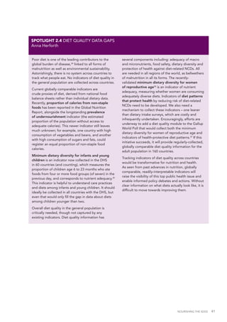 NOURISHING THE SDGS 41
Poor diet is one of the leading contributors to the
global burden of disease,34
linked to all forms of
malnutrition as well as environmental sustainability.
Astonishingly, there is no system across countries to
track what people eat. No indicators of diet quality in
the general population are collected across countries.
Current globally comparable indicators are
crude proxies of diet, derived from national food
balance sheets rather than individual dietary data.
Recently, proportion of calories from non-staple
foods has been reported in the Global Nutrition
Report, alongside the longstanding prevalence
of undernourishment indicator (the estimated
proportion of the population without access to
adequate calories). This newer indicator still leaves
much unknown; for example, one country with high
consumption of vegetables and beans, and another
with high consumption of sugars and fats, could
register an equal proportion of non-staple food
calories.
Minimum dietary diversity for infants and young
children is an indicator now collected in the DHS
in 60 countries (and counting), which measures the
proportion of children age 6 to 23 months who ate
foods from four or more food groups (of seven) in the
previous day, and corresponds to nutrient adequacy.35
This indicator is helpful to understand care practices
and diets among infants and young children. It should
ideally be collected in all countries with the DHS, but
even that would only fill the gap in data about diets
among children younger than two.
Overall diet quality in the general population is
critically needed, though not captured by any
existing indicators. Diet quality information has
several components including: adequacy of macro
and micronutrients, food safety, dietary diversity and
protection of health against diet-related NCDs. All
are needed in all regions of the world, as bellwethers
of malnutrition in all its forms. The recently-
validated minimum dietary diversity for women
of reproductive age36
is an indicator of nutrient
adequacy, measuring whether women are consuming
adequately diverse diets. Indicators of diet patterns
that protect health by reducing risk of diet-related
NCDs need to be developed. We also need a
mechanism to collect these indicators – one leaner
than dietary intake surveys, which are costly and
infrequently undertaken. Encouragingly, efforts are
underway to add a diet quality module to the Gallup
World Poll that would collect both the minimum
dietary diversity for women of reproductive age and
indicators of health-protective diet patterns.37
If this
initiative succeeds, it will provide regularly-collected,
globally comparable diet quality information for the
adult population in 160 countries.
Tracking indicators of diet quality across countries
would be transformative for nutrition and health.
As seen from past advances in nutrition, globally
comparable, readily-interpretable indicators will
raise the visibility of this top public health issue and
enable informed policy debates and actions. Without
clear information on what diets actually look like, it is
difficult to move towards improving them.
SPOTLIGHT 2.4 DIET QUALITY DATA GAPS
Anna Herforth
 