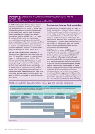 42  GLOBAL NUTRITION REPORT 2017
In 2014, the first Global Nutrition Report declared
“Nutrition needs a data revolution”. The report’s
key messages laid out four actions: 1) identify data
priorities and gaps through a consultative process
in anticipation of the SDGs; 2) invest in nutrition
survey capacity so that consistent and reliable
national data would be available every 3 to 4 years;
3) ensure that high-income countries provide
comparable data so that they can be included in
progress tracking; and 4) invest in national and global,
interoperable and accessible, nutrition databases
to facilitate accountability. The report promised to
analyse investments in relation to need to make this
revolution a reality in its second edition in 2015.
We now know that determining investments in
relation to need is a promise more easily made than
kept. This is true firstly because we have no reliable
means for tracking spending on nutrition data.
We have no template or global guidance on what
nutrition data is essential to meet global nutrition
targets, how to focus programmes on reaching
those in need, or how to make the SDG 2 target 2.2
to ‘end all forms of malnutrition’ a reality. Without
a clear vision as well as data prioritisation it will be
impossible to meet the expectations laid out in 2014
(the Global Nutrition Report), 2015 (the SDGs), and
again in 2016 (the UN Decade of Action on Nutrition
2016–2025).
Transforming how we think about data
Beyond collecting survey data every 3 to 4 years, as
already suggested, we propose a holistic, horizontal
view for a nutrition data revolution that stretches from
priority setting to collection, analysis, interpretation
and use of information by decision-makers. Put
simply, we want to revolutionise efforts across the
entire nutrition data value chain. Further, we propose
positioning data – in and of itself – as a value product
that is central to achieving the SDGs that must be
costed and incorporated into national nutrition
programmes and financing plans.
SDG 17 calls for immediate (by 2020) capacity-
building support to increase the availability of high-
quality, timely and reliable data disaggregated by
income, age, race, gender, ethnicity, migratory
status, disability, geographic location and other
characteristics to enable robust progress tracking by
2030. A strengthened data and information system
for nutrition has multiple purposes beyond progress
tracking. Disaggregated data is needed to: define
nutrition problems including magnitude, distribution,
variability and high-risk populations; diagnose
root causes; design interventions; inform course
corrections and track progress; and hold those who
are responsible to account. The proposed data value
chain has five critical processes defined in Figure 2.11
and a final step, the use of data for decision-making.
SPOTLIGHT 2.5 LAUNCHING A NUTRITION DATA REVOLUTION: WHAT ARE WE
WAITING FOR?
Ellen Piwoz, Rahul Rawat, Patrizia Fracassi and David Kim
FIGURE 2.11: Nutrition data value chain: vision, goal and common constraints
Source: Authors.
Policymakers – and the entities which support development – make evidence-based decisions to drive country development and improve human outcomes
(i.e. progress against the SDGs) based on access to accurate and timely data
OVERALL VISION
Data prioritisation
Data creation
and collection
Data curation Analysis
Interpretation/
recommendations
Decision-making
Deﬁning data priorities
and parameters for
decision-making
Generating and
gathering empirical
ﬁeld data
Aggregating,
structuring and
reporting ﬁeld data
Synthesising data, building
analytical tools and
models to derive insight
Translating analytical
ﬁndings to program and
policy recommendations
Making evidence-based
decisions and
implementing policy
Feedback loops
OUTCOME GOAL
Improved country
development and
human outcomes
(country progress
against SDGs)
Lack of country voice and ownership in data prioritisation
Critical data is incomplete, missing or out of date
Insufﬁcient statistical/analytical capacity
Proliferation of donor data requests, formats, timelines
Existing data sets not accessible/transparent
Lack of analytical capacity
Data not valued/used
Insufﬁcient, inconsistent funding and lack of capacity
Market failures associated with ‘public goods’
 