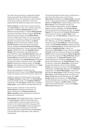 4  GLOBAL NUTRITION REPORT 2017
This report was produced by an Independent Expert
Group empowered by the Global Nutrition Report
Stakeholder Group. The writing was a collective effort
by the group members, led by the co-chairs and
supplemented by additional analysts and contributors.
Corinna Hawkes (co-chair) City, University of London,
UK; Jessica Fanzo (co-chair) Johns Hopkins University,
Baltimore, US; Emorn Udomkesmalee (co-chair),
Mahidol University, Bangkok, Thailand; Endang Achadi,
University of Indonesia, Jakarta, Indonesia; Arti Ahuja,
State Government, Odisha, India; Zulfiqar Bhutta,
Center for Global Child Health, Toronto, Canada and
the Center of Excellence in Women and Child Health,
Aga Khan University, Karachi, Pakistan; Luz Maria
De-Regil, Nutrition International, Ottawa, Canada;
Patrizia Fracassi, Scaling Up Nutrition Secretariat,
Geneva, Switzerland; Laurence M Grummer-Strawn,
World Health Organization, Geneva, Switzerland; Chika
Hayashi, UNICEF, New York, US; Elizabeth Kimani-
Murage, African Population and Health Research
Center, Nairobi, Kenya; Yves Martin-Prével, Institut de
Recherche pour le Développement, Marseille, France;
Purnima Menon, International Food Policy Research
Institute, New Delhi, India; Stineke Oenema, UN System
Standing Committee on Nutrition, Rome, Italy; Judith
Randel, Development Initiatives, Bristol, UK; Jennifer
Requejo, Johns Hopkins University, Baltimore, US; Boyd
Swinburn, University of Auckland, New Zealand.
We also acknowledge the contributions from
Independent Expert Group member Rafael Flores-Ayala,
Centers for Disease Control and Prevention, Atlanta, US.
Additional analysis and writing support was provided
by Meghan Arakelian, Independent, US; Komal Bhatia,
University College London, UK; Josephine Lofthouse,
Independent, UK; Tara Shyam, Independent, Singapore;
Haley Swartz, Johns Hopkins University, Baltimore, US.
Specific sections of Chapter 4 were written by
Jordan Beecher, Development Initiatives, UK
(donor investments); and Patrizia Fracassi and
William Knechtel, Scaling Up Nutrition, Switzerland
(government investments).
Elaine Borghi, World Health Organization, Switzerland,
and Julia Krasevec, UNICEF, US, provided access
to updated data and technical expert advice for the
sections on the maternal and infant and young child
nutrition targets; Carlo Cafiero, Food and Agriculture
Organization, Italy, provided access to the Food
Insecurity Experience Scale/FIES data and Sara Viviani,
Food and Agriculture Organization, Italy, assisted in
interpreting it.
The following people provided written contributions or
data which were drawn upon in the final text:
Claire Chase, World Bank, US; Kaitlin Cordes, Columbia
Center on Sustainable Investment, US; Mariachiara Di
Cesare and Majid Ezzati, Imperial College London, UK;
Mario Herrero, Commonwealth Scientific and
Industrial Research Organisation, Australia; Andrew
Jones, University of Michigan, US; Purnima Menon,
International Food Policy Research Institute, US; Rachel
Nugent, RTI International, US; Andrew Thorne-Lyman,
Johns Hopkins University, US; Anna Taylor, Food
Foundation, UK; and Fiona Watson, Independent, UK.
Authors of the ‘Spotlight’ panels in this report, and
their affiliations, are as follows: Phil Baker, Deakin
University, Australia; Komal Bhatia, University College
London, UK; Tara Boelsen-Robinson, Deakin University,
Australia; Francesco Branca, World Health Organization,
Switzerland; Angelika De Bree, Unilever, the
Netherlands; Chad Chalker, Emory University, US; Helen
Connolly, American Institutes for Research, US; Kirstan
Corben, Deakin University, Australia; Alexis D’Agostino,
John Snow International, US; Mary D’Alimonte, Results
for Development, US; Alessandro Demaio, World
Health Organization, Switzerland; Augustin Flory,
Results for Development, US; Patrizia Fracassi, Scaling
Up Nutrition, Switzerland; Greg Hallen, International
Development Research Centre, Canada; Corinna
Hawkes, City, University of London, UK; Anna Herforth,
Independent, US; Dan Jones, WaterAid, UK; David Kim,
Independent, US; Kerrita McClaughlyn, Unilever, the
Netherlands; Anna Peeters, Deakin University, Australia;
Ellen Piwoz, the Bill & Melinda Gates Foundation, US;
Neena Prasad, Bloomberg Philanthropies, US; Judith
Randel, Development Initiatives, UK; Rahul Rawat,
the Bill & Melinda Gates Foundation, US; Tara Shyam,
Independent, Singapore; Jonathan Tench, Global
Alliance for Improved Nutrition, London, UK; Megan
Wilson-Jones, WaterAid, UK.
 