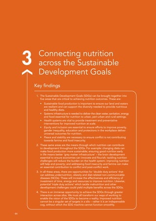 44 
3 Connecting nutrition
across the Sustainable
Development Goals
1.	 The Sustainable Development Goals (SDGs) can be brought together into
five areas that are critical to achieving nutrition outcomes. These are:
•	 Sustainable food production is important to ensure our land and waters
are resilient and can support the diversity needed to provide nutritious
and healthy diets.
•	 Systems infrastructure is needed to deliver the clean water, sanitation, energy
and food essential for nutrition to urban, peri-urban and rural settings.
•	 Health systems are vital to provide treatment and preventative
interventions for improved nutrition at scale.
•	 Equity and inclusion are essential to ensure efforts to improve poverty,
gender inequality, education and protections in the workplace deliver
universal outcomes for nutrition.
•	 Peace and stability are necessary to ensure conflict is not contributing
towards famine and food insecurity.
2.	 These same areas are the means through which nutrition can contribute
to development throughout the SDGs. For example: changing diets can
make food production more sustainable; ensuring good nutrition early
in life means better ‘grey matter infrastructure’ – the brain development
essential to ensure economies can innovate and flourish; tackling nutrition
challenges will reduce the burden on the health system; improving nutrition
will help end poverty; and addressing food insecurity and famine can make
an essential contribution to conflict and post-conflict work.
3.	 In all these areas, there are opportunities for ‘double duty actions’ that
can address undernutrition, obesity and diet-related non-communicable
diseases (NCDs). These will increase the effectiveness and efficiency of
investment of time, energy and resources to improve nutrition. Likewise,
potential ‘triple duty actions’ which tackle malnutrition and other
development challenges could yield multiple benefits across the SDGs.
4.	 There is an immense opportunity to achieve the SDGs through greater
interaction across silos. We must all transform our ways of working to
enable the vision of the SDGs to become a reality. Improved nutrition
cannot be a singular set of targets in a silo – rather it is an indispensable
cog, without which the SDG machine cannot function smoothly.
Key findings
 