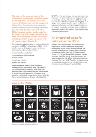 NOURISHING THE SDGS 45
The vision of the many architects of the
SDGs was of an integrated, indivisible system
for development. This chapter shows that
improved nutrition is an essential component
of this vision. Poor nutrition has many and
varied causes which are intimately connected
to work being done to accomplish other
SDGs. Improved nutrition can be a catalyst
for many of the SDG targets; conversely, we
need action across the SDGs to achieve the
ambitious nutrition targets we are currently
off course to reach (Chapter 2).
The chapter starts by setting out an integrated vision for
nutrition in the SDGs. It brings together SDGs 1 to 16
into five areas for development which nutrition can
contribute to, and in turn, benefit from:
•	 sustainable food production
•	 strong systems of infrastructure
•	 health systems
•	 equity and inclusion
•	 peace and stability.
It then provides the evidence of the connections
between nutrition and these five areas. The analysis is
not comprehensive but teases out some of the main
associations and interlinkages. It begins to paint a picture
of what an integrated approach in the deepest sense –
delivering multiple goals through shared action – looks like
from a nutrition perspective (Chapter 1, Spotlight 1.2).
SDG 17 is a vital goal because it concerns strengthening
the means of implementation across the goals through
partnerships, capacity, data, accountability, financing
and coherence. While not explicitly including SDG 17 in
the five areas, we take the cross-cutting agenda set in
SDG 17 as our starting point: the need for everyone to
be involved, connecting across the goals. Of particular
relevance is target 17.14: 'enhance policy coherence for
sustainable development'.
An integrated vision for
nutrition in the SDGs
Different parts of government, non-governmental
organisations (NGOs), researchers, development
professionals and the private sector – including the
nutrition community – are currently, for the most part,
focused on achieving their ‘own’ SDGs and targets
(Figure 3.1). This is understandable. However, if we are
to achieve the SDGs, and do better for nutrition, we
need to take action that reflects the interactions across
the goals. This is why SDG 17 calls for ‘policy coherence
for sustainable development’ as a fundamental means
of implementation (Chapter 1, Spotlight 1.2).
FIGURE 3.1: The 17 SDGs
Source: UN. Sustainable Development Goals, 2015.
 