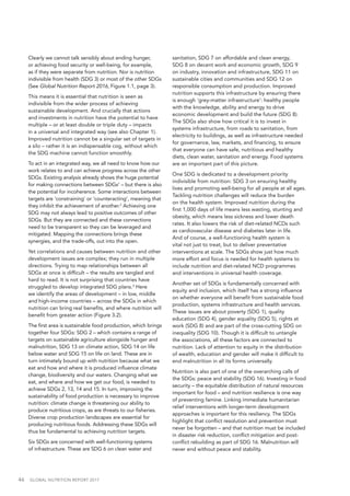 46  GLOBAL NUTRITION REPORT 2017
Clearly we cannot talk sensibly about ending hunger,
or achieving food security or well-being, for example,
as if they were separate from nutrition. Nor is nutrition
indivisible from health (SDG 3) or most of the other SDGs
(See Global Nutrition Report 2016, Figure 1.1, page 3).
This means it is essential that nutrition is seen as
indivisible from the wider process of achieving
sustainable development. And crucially that actions
and investments in nutrition have the potential to have
multiple – or at least double or triple duty – impacts
in a universal and integrated way (see also Chapter 1).
Improved nutrition cannot be a singular set of targets in
a silo – rather it is an indispensable cog, without which
the SDG machine cannot function smoothly.
To act in an integrated way, we all need to know how our
work relates to and can achieve progress across the other
SDGs. Existing analysis already shows the huge potential
for making connections between SDGs1
– but there is also
the potential for incoherence. Some interactions between
targets are ‘constraining’ or ‘counteracting’, meaning that
they inhibit the achievement of another.2
Achieving one
SDG may not always lead to positive outcomes of other
SDGs. But they are connected and these connections
need to be transparent so they can be leveraged and
mitigated. Mapping the connections brings these
synergies, and the trade-offs, out into the open.
Yet correlations and causes between nutrition and other
development issues are complex; they run in multiple
directions. Trying to map relationships between all
SDGs at once is difficult – the results are tangled and
hard to read. It is not surprising that countries have
struggled to develop integrated SDG plans.3
Here
we identify the areas of development – in low, middle
and high-income countries – across the SDGs in which
nutrition can bring real benefits, and where nutrition will
benefit from greater action (Figure 3.2).
The first area is sustainable food production, which brings
together four SDGs: SDG 2 – which contains a range of
targets on sustainable agriculture alongside hunger and
malnutrition, SDG 13 on climate action, SDG 14 on life
below water and SDG 15 on life on land. These are in
turn intimately bound up with nutrition because what we
eat and how and where it is produced influence climate
change, biodiversity and our waters. Changing what we
eat, and where and how we get our food, is needed to
achieve SDGs 2, 13, 14 and 15. In turn, improving the
sustainability of food production is necessary to improve
nutrition: climate change is threatening our ability to
produce nutritious crops, as are threats to our fisheries.
Diverse crop production landscapes are essential for
producing nutritious foods. Addressing these SDGs will
thus be fundamental to achieving nutrition targets.
Six SDGs are concerned with well-functioning systems
of infrastructure. These are SDG 6 on clean water and
sanitation, SDG 7 on affordable and clean energy,
SDG 8 on decent work and economic growth, SDG 9
on industry, innovation and infrastructure, SDG 11 on
sustainable cities and communities and SDG 12 on
responsible consumption and production. Improved
nutrition supports this infrastructure by ensuring there
is enough ‘grey-matter infrastructure’: healthy people
with the knowledge, ability and energy to drive
economic development and build the future (SDG 8).
The SDGs also show how critical it is to invest in
systems infrastructure, from roads to sanitation, from
electricity to buildings, as well as infrastructure needed
for governance, law, markets, and financing, to ensure
that everyone can have safe, nutritious and healthy
diets, clean water, sanitation and energy. Food systems
are an important part of this picture.
One SDG is dedicated to a development priority
indivisible from nutrition: SDG 3 on ensuring healthy
lives and promoting well-being for all people at all ages.
Tackling nutrition challenges will reduce the burden
on the health system. Improved nutrition during the
first 1,000 days of life means less wasting, stunting and
obesity, which means less sickness and lower death
rates. It also lowers the risk of diet-related NCDs such
as cardiovascular disease and diabetes later in life.
And of course, a well-functioning health system is
vital not just to treat, but to deliver preventative
interventions at scale. The SDGs show just how much
more effort and focus is needed for health systems to
include nutrition and diet-related NCD programmes
and interventions in universal health coverage.
Another set of SDGs is fundamentally concerned with
equity and inclusion, which itself has a strong influence
on whether everyone will benefit from sustainable food
production, systems infrastructure and health services.
These issues are about poverty (SDG 1), quality
education (SDG 4), gender equality (SDG 5), rights at
work (SDG 8) and are part of the cross-cutting SDG on
inequality (SDG 10). Though it is difficult to untangle
the associations, all these factors are connected to
nutrition. Lack of attention to equity in the distribution
of wealth, education and gender will make it difficult to
end malnutrition in all its forms universally.
Nutrition is also part of one of the overarching calls of
the SDGs: peace and stability (SDG 16). Investing in food
security – the equitable distribution of natural resources
important for food – and nutrition resilience is one way
of preventing famine. Linking immediate humanitarian
relief interventions with longer-term development
approaches is important for this resiliency. The SDGs
highlight that conflict resolution and prevention must
never be forgotten – and that nutrition must be included
in disaster risk reduction, conflict mitigation and post-
conflict rebuilding as part of SDG 16. Malnutrition will
never end without peace and stability.
 