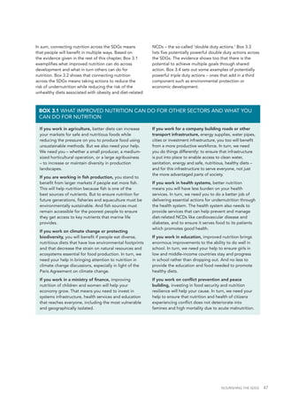 NOURISHING THE SDGS 47
In sum, connecting nutrition across the SDGs means
that people will benefit in multiple ways. Based on
the evidence given in the rest of this chapter, Box 3.1
exemplifies what improved nutrition can do across
development and what in turn others can do for
nutrition. Box 3.2 shows that connecting nutrition
across the SDGs means taking actions to reduce the
risk of undernutrition while reducing the risk of the
unhealthy diets associated with obesity and diet-related
NCDs – the so-called ‘double duty actions.’ Box 3.3
lists five potentially powerful double duty actions across
the SDGs. The evidence shows too that there is the
potential to achieve multiple goals through shared
action. Box 3.4 sets out some examples of potentially
powerful triple duty actions – ones that add in a third
component such as environmental protection or
economic development.
If you work in agriculture, better diets can increase
your markets for safe and nutritious foods while
reducing the pressure on you to produce food using
unsustainable methods. But we also need your help.
We need you – whether a small producer, a medium-
sized horticultural operation, or a large agribusiness
– to increase or maintain diversity in production
landscapes.
If you are working in fish production, you stand to
benefit from larger markets if people eat more fish.
This will help nutrition because fish is one of the
best sources of nutrients. But to ensure nutrition for
future generations, fisheries and aquaculture must be
environmentally sustainable. And fish sources must
remain accessible for the poorest people to ensure
they get access to key nutrients that marine life
provides.
If you work on climate change or protecting
biodiversity, you will benefit if people eat diverse,
nutritious diets that have low environmental footprints
and that decrease the strain on natural resources and
ecosystems essential for food production. In turn, we
need your help in bringing attention to nutrition in
climate change discussions, especially in light of the
Paris Agreement on climate change.
If you work in a ministry of finance, improving
nutrition of children and women will help your
economy grow. That means you need to invest in
systems infrastructure, health services and education
that reaches everyone, including the most vulnerable
and geographically isolated.
If you work for a company building roads or other
transport infrastructure, energy supplies, water pipes,
cities or investment infrastructure, you too will benefit
from a more productive workforce. In turn, we need
you do things differently: to ensure that infrastructure
is put into place to enable access to clean water,
sanitation, energy and safe, nutritious, healthy diets –
and for this infrastructure to serve everyone, not just
the more advantaged parts of society.
If you work in health systems, better nutrition
means you will have less burden on your health
services. In turn, we need you to do a better job of
delivering essential actions for undernutrition through
the health system. The health system also needs to
provide services that can help prevent and manage
diet-related NCDs like cardiovascular disease and
diabetes, and to ensure it serves food to its patients
which promotes good health.
If you work in education, improved nutrition brings
enormous improvements to the ability to do well in
school. In turn, we need your help to ensure girls in
low and middle-income countries stay and progress
in school rather than dropping out. And no less to
provide the education and food needed to promote
healthy diets.
If you work on conflict prevention and peace
building, investing in food security and nutrition
resilience will help your cause. In turn, we need your
help to ensure that nutrition and health of citizens
experiencing conflict does not deteriorate into
famines and high mortality due to acute malnutrition.
BOX 3.1 WHAT IMPROVED NUTRITION CAN DO FOR OTHER SECTORS AND WHAT YOU
CAN DO FOR NUTRITION
 