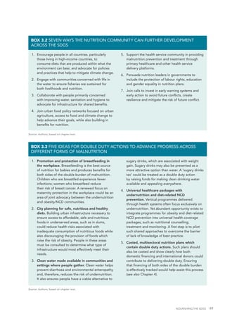 NOURISHING THE SDGS 49
1.	 Encourage people in all countries, particularly
those living in high-income countries, to
consume diets that are produced within what the
environment can bear, and advocate for policies
and practices that help to mitigate climate change.
2.	 Engage with communities concerned with life in
the water to ensure fisheries are sustained for
both livelihoods and nutrition.
3.	 Collaborate with people primarily concerned
with improving water, sanitation and hygiene to
advocate for infrastructure for shared benefits.
4.	 Join urban food policy networks focused on urban
agriculture, access to food and climate change to
help advance their goals, while also building in
benefits for nutrition.
5.	 Support the health service community in providing
malnutrition prevention and treatment through
primary healthcare and other health service
delivery platforms.
6.	 Persuade nutrition leaders in governments to
include the protection of labour rights, education
and gender equality in nutrition plans.
7.	 Join calls to invest in early warning systems and
early action to avoid future conflicts, create
resilience and mitigate the risk of future conflict.
BOX 3.2 SEVEN WAYS THE NUTRITION COMMUNITY CAN FURTHER DEVELOPMENT
ACROSS THE SDGS
1.	 Promotion and protection of breastfeeding in
the workplace. Breastfeeding is the best source
of nutrition for babies and produces benefits for
both sides of the double burden of malnutrition.
Children who are breastfed experience fewer
infections; women who breastfeed reduce
their risk of breast cancer. A renewed focus on
maternity protection in the workplace could be an
area of joint advocacy between the undernutrition
and obesity/NCD communities.
2.	 City planning for safe, nutritious and healthy
diets. Building urban infrastructure necessary to
ensure access to affordable, safe and nutritious
foods in underserved areas, such as in slums,
could reduce health risks associated with
inadequate consumption of nutritious foods while
also discouraging the provision of foods which
raise the risk of obesity. People in these areas
must be consulted to determine what type of
infrastructure would most effectively meet their
needs.
3.	 Clean water made available in communities and
settings where people gather. Clean water helps
prevent diarrhoea and environmental enteropathy
and, therefore, reduces the risk of undernutrition.
It also ensures people have a viable alternative to
sugary drinks, which are associated with weight
gain. Sugary drinks may also be presented as a
more attractive option than water. A ‘sugary drinks
tax’ could be treated as a double duty action
by raising funds for making clean drinking water
available and appealing everywhere.
4.	 Universal healthcare packages with
undernutrition and diet-related NCD
prevention. Vertical programmes delivered
through health systems often focus exclusively on
undernutrition. Yet abundant opportunity exists to
integrate programmes for obesity and diet-related
NCD prevention into universal health coverage
packages, such as nutritional counselling,
treatment and monitoring. A first step is to pilot
such shared approaches to overcome the barrier
of lack of knowledge of best practice.
5.	 Costed, multisectoral nutrition plans which
contain double duty actions. Such plans should
also be costed and show clearly how both
domestic financing and international donors could
contribute to delivering double duty. Ensuring
that financing of both sides of the double burden
is effectively tracked would help assist this process
(see also Chapter 4).
BOX 3.3 FIVE IDEAS FOR DOUBLE DUTY ACTIONS TO ADVANCE PROGRESS ACROSS
DIFFERENT FORMS OF MALNUTRITION
Source: Authors, based on chapter text.
Source: Authors, based on chapter text.
 