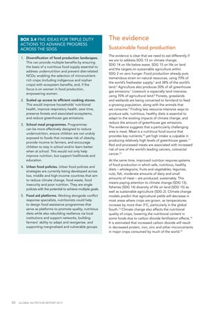 50  GLOBAL NUTRITION REPORT 2017
1.	 Diversification of food production landscapes.
This can provide multiple benefits by ensuring
the basis of a nutritious food supply essential to
address undernutrition and prevent diet-related
NCDs; enabling the selection of micronutrient-
rich crops (including indigenous and orphan
crops) with ecosystem benefits; and, if the
focus is on women in food production,
empowering women.
2.	 Scaled up access to efficient cooking stoves.
This would improve households’ nutritional
health, improve respiratory health, save time,
preserve forests and associated ecosystems,
and reduce greenhouse gas emissions.
3.	 School meal programmes. Programmes
can be more effectively designed to reduce
undernutrition, ensure children are not unduly
exposed to foods that increase risk of obesity,
provide income to farmers, and encourage
children to stay in school and/or learn better
when at school. This would not only help
improve nutrition, but support livelihoods and
education.
4.	 Urban food policies. Urban food policies and
strategies are currently being developed across
low, middle and high-income countries that aim
to reduce climate change, food waste, food
insecurity and poor nutrition. They are single
policies with the potential to achieve multiple goals.
5.	 Food aid platforms. Working alongside conflict
response specialists, nutritionists could help
to design food assistance programmes that
serve as platforms to promote quality, nutritious
diets while also rebuilding resilience via local
institutions and support networks, building
farmers’ ability to adapt and reorganise, and
supporting marginalised and vulnerable groups.
BOX 3.4 FIVE IDEAS FOR TRIPLE DUTY
ACTIONS TO ADVANCE PROGRESS
ACROSS THE SDGS
The evidence
Sustainable food production
The evidence is clear that we need to eat differently if
we are to address SDG 13 on climate change,
SDG 14 on life below water, SDG 15 on life on land
and the targets on sustainable agriculture within
SDG 2 on zero hunger. Food production already puts
tremendous strain on natural resources, using 70% of
the world’s freshwater supply,5
and 38% of the world’s
land.6
Agriculture also produces 20% of all greenhouse
gas emissions.7
Livestock is especially land intensive,
using 70% of agricultural land.8
Forests, grasslands
and wetlands are being converted to farmland to feed
a growing population, along with the animals that
we consume.9
Finding less resource-intensive ways to
produce safe, nutritious, healthy diets is essential to
adapt to the existing impacts of climate change, and
reduce the amount of greenhouse gas emissions.
The evidence suggests that a particularly challenging
area is meat. Meat is a nutritious food source that
provides key nutrients;10
yet high intake is culpable in
producing relatively high levels of greenhouse gases.11
Red and processed meats are associated with increased
risk of one of the world’s leading cancers, colorectal
cancer.12
At the same time, improved nutrition requires systems
of food production in which safe, nutritious, healthy
diets – wholegrains, fruits and vegetables, legumes,
nuts, fish, moderate amounts of dairy and small
amounts of meat – are produced, sustainably. This
means paying attention to climate change (SDG 13),
fisheries (SDG 14) diversity of life on land (SDG 15) as
well as sustainable agriculture (SDG 2). Climate change
models predict that agricultural yields will decrease in
most areas where crops are grown, as temperatures
increase by more than 3°C, particularly in the global
South.13
Climate change also affects the nutritional
quality of crops, lowering the nutritional content in
some foods due to carbon dioxide fertilisation effects.14
It is estimated that increased carbon dioxide will result
in decreased protein, iron, zinc and other micronutrients
in major crops consumed by much of the world.15
 