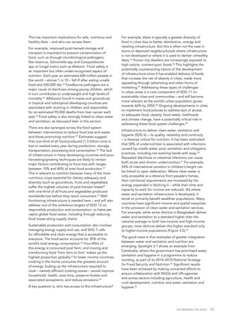 NOURISHING THE SDGS 53
This has important implications for safe, nutritious and
healthy diets – and who can access them.
For example, improved post-harvest storage and
transport is important to prevent contamination of
food, such as through microbiological pathogens,
like rotavirus, Salmonella spp and Campylobacter
spp or fungal toxins such as aflatoxin. Food safety is
an important but often under-recognised aspect of
nutrition. Each year an estimated 600 million people in
the world – almost 1 in 10 – fall ill after eating unsafe
food and 420,000 die.34
Foodborne pathogens are a
major cause of diarrhoea among young children, which
in turn contributes to underweight and high levels of
mortality.35
Aflatoxins found in maize and groundnuts
in tropical and subtropical developing countries are
associated with stunting in children and responsible
for an estimated 90,000 deaths from liver cancer each
year.36
Food safety is also strongly linked to clean water
and sanitation, as discussed later in this section.
There are also synergies across the food system
between interventions to reduce food loss and waste
and those promoting nutrition.37
Estimates suggest
that one-third of all food produced (1.3 billion tons) is
lost or wasted every year during production, storage,
transportation, processing and consumption.38
The lack
of infrastructure in many developing countries and poor
harvesting/growing techniques are likely to remain
major factors contributing to food loss with ranges
between 10% and 40% of total food production.39
This is relevant to nutrition because many of the most
nutritious crops essential for dietary adequacy and
diversity (such as groundnuts, fruits and vegetables)
suffer the highest volumes of post-harvest losses40
with one-third of all fruits and vegetables produced
worldwide lost before they reach consumers.41
Well-
functioning infrastructure is needed here – and will also
address one of the ambitious targets of SDG 12 on
responsible production and consumption: to halve per
capita global food waste, including through reducing
food losses along supply chains.
Sustainable production and consumption also involves
managing energy supply and use, and SDG 7 calls
for affordable and clean energy that is accessible to
everyone. The food sector accounts for 30% of the
world’s total energy consumption.42
Four-fifths of
this energy is consumed post farm, and moving and
transforming food ‘from farm to fork’ makes up the
highest proportion globally.43
In lower income countries,
cooking in the home consumes the greatest amount
of energy. Scaling up the infrastructure required to
cook – namely efficient cooking stoves – would improve
households’ health, save time, preserve forests and
associated ecosystems, and reduce emissions.44
A key question is, who has access to this infrastructure?
For example, there is typically a greater diversity of
food in cities due to better distribution, energy and
retailing infrastructure. But this is often not the case in
slums or deprived neighbourhoods where infrastructure
is not developed or where it is used to deliver unhealthy
diets.45
Poorer city dwellers are increasingly exposed to
high-calorie, nutrient-poor foods.46
This highlights the
potentially counteracting nature of the development
of infrastructure since it has enabled delivery of foods
that increase the risk of obesity in cities, made more
appealing through advertising and other forms of
marketing.47
Addressing these types of challenges
in urban areas is a core component of SDG 11 on
sustainable cities and communities – and will become
more relevant as the world’s urban population grows
towards 66% by 2050.48
Ongoing developments in cities
to implement food policies to address lack of access
to adequate food, obesity, food waste, livelihoods
and climate change, have a potentially critical role in
addressing these food system challenges.49
Infrastructure to deliver clean water, sanitation and
hygiene (SDG 6) – its quality, reliability and continuity
– is likewise critical for nutrition. It has been estimated
that 50% of undernutrition is associated with infections
caused by unsafe water, poor sanitation and unhygienic
practices, including not washing hands with soap.50
Repeated diarrhoea or intestinal infections can cause
both acute and chronic undernutrition.51
For example,
54% of international variation in children’s height can
be linked to open defecation. Where clean water is
only accessible at a distance from people’s homes,
their nutritional requirements are increased by the
energy expended in fetching it – while their time and
capacity to work for income are reduced. Yet where
water and sanitation infrastructure is developed, it
tends to primarily benefit wealthier populations. Many
countries have significant income and spatial inequities
in the provision of clean water and sanitation services.
For example, while some districts in Bangladesh deliver
water and sanitation to a standard higher than the
national average to both low-income and high-income
groups, most districts deliver this higher standard only
to higher-income populations (Figure 3.5).52
The good news is that examples of greater integration
between water and sanitation and nutrition are
emerging. Spotlight 3.1 shows an example from
Cambodia, where the government has prioritised water,
sanitation and hygiene in a programme to reduce
stunting, as part of its 2014–2018 National Strategy
for Food Security and Nutrition.53
Significant results
have been achieved by making concerted efforts to
ensure collaboration with NGOs and UN agencies
and across sectors including agriculture, health and
rural development, nutrition and water, sanitation and
hygiene.54
 