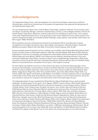 NOURISHING THE SDGS 5
Acknowledgements
The Independent Expert Group, under the leadership of co-chairs Corinna Hawkes, Jessica Fanzo and Emorn
Udomkesmalee, would like to sincerely thank all the people and organisations that supported the development of
the Global Nutrition Report 2017.
The core Global Nutrition Report team of Komal Bhatia, Data Analyst; Josephine Lofthouse, Communications Lead;
Tara Shyam, Coordinating Manager; and Emorn Udomkesmalee, Co-Chair, as well as Meghan Arakelian, Nutrition for
Growth Analyst, Haley Swartz, Researcher, worked closely with Corinna Hawkes and Jessica Fanzo, and in support
of the wider Independent Expert Group, to bring this year's report to life. Additional communications advice on the
report’s messaging and design was provided by Gillian Gallanagh, Laetitia Laporte, Jason Noraika, Helen Palmer and
Brian Tjugum, Weber Shandwick.
We are grateful to the team at Development Initiatives Poverty Research (DI) for providing interim hosting
arrangements for the Report Secretariat and for report design and production: Harpinder Collacott, David Hall-
Matthews (consultant), Rebecca Hills, Alex Miller, Fiona Sinclair, Hannah Sweeney, other DI staff.
Numerous people answered questions we had, including: Laura Caulfield, Johns Hopkins Bloomberg School; Kaitlin
Cordes, Columbia Center on Sustainable Investment; Katie Dain and Alena Matzke, NCD Alliance; Ebba Dohlman,
Organisation for Economic Co-operation and Development; Nora Hobbs, World Food Programme; Diane Holland,
Roland Kupka and Louise Mwirigi, UNICEF; Homi Kharas and John McArthur, Brookings Institution; Carol Levin,
University of Washington; Barry Popkin, University of North Carolina; Abigail Ramage, Independent; Jeffrey Sachs,
Columbia University; Guido Schmidt-Traub, Sustainable Development Solutions Network; Dominic Schofield, Global
Alliance for Improved Nutrition; and Andrew Thorne-Lyman, Johns Hopkins University.
For their helpful and insightful comments on earlier drafts of the report, we thank the following people: Jannie
Armstrong, Yarlini Balarajan, Francesco Branca, Aurélie du Châtelet, Katie Dain, Ariane Desmarais-Michaud, Juliane
Friedrich, Lawrence Haddad, Heike Henn, Kate Houston, Anna Lartey, Florence Lasbennes, Kedar Mankad, Alena
Matzke, Peggy Pascal, Abigail Perry, Ellen Piwoz, Danielle Porfido, Joyce Seto, Meera Shekar, Edwyn Shiell, Lucy
Sullivan, Rachel Toku-Appiah, Gerda Verburg, Neil Watkins, Fiona Watson and Sabrina Ziesemer. We are also grateful
to Dennis Bier, D’Ann Finley, Karen King and Kisna Quimby at the American Journal of Clinical Nutrition, and to the
four anonymous reviewers for carrying out the external peer review of the report again this year.
The Independent Expert Group is guided by the Global Nutrition Report Stakeholder Group, which provided
leadership in building support for the report: Victor Aguayo, UNICEF; Francesco Branca, World Health Organization;
Jésus Búlux, Secretaría de Seguridad Alimentaria y Nutricional, Guatemala; Lucero Rodríguez Cabrera, Ministry
of Health, Mexico; Pedro Campos Llopis, European Commission; John Cordaro, Mars and Scaling Up Nutrition
(SUN) Business Network; Ariane Desmarais-Michaud, Isabelle Laroche and Joyce Seto, Government of Canada;
Sandra Ederveen, Dutch Ministry of Foreign Affairs; Juliane Friedrich, IFAD; Heike Henn and Sabrina Ziesemer,
BMZ, Germany; Chris Osa Isokpunwu, Federal Ministry of Health, Nigeria; Lawrence Haddad, Global Alliance for
Improved Nutrition; Kate Houston, Cargill and SUN Business Network; Abdoulaye Ka, Cellule de Lutte contre la
Malnutrition, Senegal; Lauren Landis, World Food Programme; Anna Lartey, Food and Agriculture Organization;
Ferew Lemma, Ministry of Health, Ethiopia; Edith Mkawa, Office of the President, Malawi; Abigail Perry, Department
for International Development (UK); Anne Peniston, USAID; Milton Rondó Filho, Ministry of Foreign Relations,
Brazil; Nina Sardjunani, Ministry of National Development Planning, Indonesia; Muhammad Aslam Shaheen, Planning
Commission, Pakistan; Meera Shekar, World Bank; Lucy Sullivan, 1,000 Days; Gerda Verburg, SUN Secretariat. We are
particularly grateful to the co-chairs of the Stakeholder Group, Neil Watkins, the Bill & Melinda Gates Foundation
and Rachel Toku-Appiah, Graça Machel Trust, for their advice and unwavering support for the report this year.
 