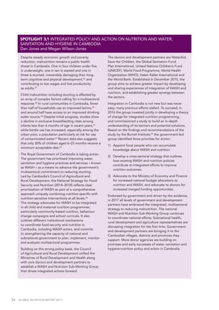 56  GLOBAL NUTRITION REPORT 2017
Despite steady economic growth and poverty
reduction, malnutrition remains a public health
threat in Cambodia. One in four children under five
is underweight, one in ten is wasted and one in
three is stunted, irreversibly damaging their long-
term cognitive and physical development,56
and
contributing to low wages and lost productivity
as adults.57
Child malnutrition including stunting is affected by
an array of complex factors calling for a multisectoral
response.58
In rural communities in Cambodia, fewer
than half of households use an improved latrine,59
and around half have access to an improved drinking
water source.60
Despite initial progress, studies show
a decline in exclusive breastfeeding rates among
infants less than 6 months of age in recent years,61
while bottle use has increased, especially among the
urban poor, a population particularly at risk for use
of contaminated water.62
Recent data also suggests
that only 30% of children aged 6–23 months receive a
minimum acceptable diet.63
The Royal Government of Cambodia is taking action.
The government has prioritised improving water,
sanitation and hygiene practices and services – known
as WASH – as a means to advance the government’s
multisectoral commitment to reducing stunting.
Led by Cambodia’s Council of Agricultural and
Rural Development, the National Strategy for Food
Security and Nutrition (2014–2018) reflects clear
prioritisation of WASH as part of a comprehensive
approach uniquely combining nutrition-specific with
nutrition-sensitive interventions at all levels.64
The strategy advocates for WASH to be integrated
in all child and maternal nutrition programmes,
particularly community-based nutrition, behaviour
change campaigns and school curricula. It also
outlines different institutional mechanisms
to coordinate food security and nutrition in
Cambodia, including WASH actors, and commits
to strengthening the capacity of national and
subnational government to plan, implement, monitor
and evaluate multisectoral programmes.
Building on this strong policy basis, the Council
of Agricultural and Rural Development unified the
Ministries of Rural Development and Health along
with core donors and development partners to
establish a WASH and Nutrition Sub-Working Group
that drives integrated actions forward.
The donors and development partners are WaterAid,
Save the Children, the Global Sanitation Fund,
Plan International, United Nations Children’s Fund
(UNICEF), World Food Programme, World Health
Organization (WHO), Helen Keller International and
the World Bank. Established in December 2015, the
group aims to achieve greater impact by developing
and sharing experiences of integration of WASH and
nutrition, and establishing greater synergy between
the sectors.
Integration in Cambodia is not new but was never
easy; many previous efforts stalled. To succeed, in
2016 the group invested jointly in developing a theory
of change for integrated nutrition programming,
and commissioned a study to build an in-depth
understanding of its barriers and potential solutions.
Based on the findings and recommendations of the
study by the Burnet Institute,65
the government-led
group identified three priorities for action:
1)	 Appoint focal people who can accumulate
knowledge about WASH and nutrition.
2)	 Develop a cross-sectoral strategy that outlines
how existing WASH and nutrition policies
contribute to integrated efforts to improve
nutrition outcomes.
3)	 Advocate to the Ministry of Economy and Finance
for increased national budget allocations to
nutrition and WASH, and advocate to donors for
increased merged funding opportunities.
Endorsed by government and driven by the evidence,
in 2017 all levels of government and development
partners have embraced the integrated, multisectoral
strategy to reducing malnutrition. The national
WASH and Nutrition Sub-Working Group continues
to coordinate national efforts. Subnational health,
rural development and agriculture representatives are
discussing integration for the first time. Government
and development partners are bringing it to the
Cambodian villages, districts and provinces they
support. More donor agencies are building on
promises and early successes of water, sanitation and
hygiene-nutrition policy and action in Cambodia.
SPOTLIGHT 3.1 INTEGRATED POLICY AND ACTION ON NUTRITION AND WATER,
SANITATION AND HYGIENE IN CAMBODIA
Dan Jones and Megan Wilson-Jones
 