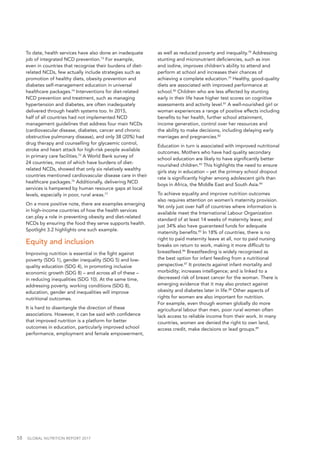 58  GLOBAL NUTRITION REPORT 2017
To date, health services have also done an inadequate
job of integrated NCD prevention.73
For example,
even in countries that recognise their burdens of diet-
related NCDs, few actually include strategies such as
promotion of healthy diets, obesity prevention and
diabetes self-management education in universal
healthcare packages.74
Interventions for diet-related
NCD prevention and treatment, such as managing
hypertension and diabetes, are often inadequately
delivered through health systems too. In 2015,
half of all countries had not implemented NCD
management guidelines that address four main NCDs
(cardiovascular disease, diabetes, cancer and chronic
obstructive pulmonary disease), and only 38 (20%) had
drug therapy and counselling for glycaemic control,
stroke and heart attack for high-risk people available
in primary care facilities.75
A World Bank survey of
24 countries, most of which have burdens of diet-
related NCDs, showed that only six relatively wealthy
countries mentioned cardiovascular disease care in their
healthcare packages.76
Additionally, delivering NCD
services is hampered by human resource gaps at local
levels, especially in poor, rural areas.77
On a more positive note, there are examples emerging
in high-income countries of how the health services
can play a role in preventing obesity and diet-related
NCDs by ensuring the food they serve supports health.
Spotlight 3.2 highlights one such example.
Equity and inclusion
Improving nutrition is essential in the fight against
poverty (SDG 1), gender inequality (SDG 5) and low-
quality education (SDG 4), in promoting inclusive
economic growth (SDG 8) – and across all of these –
in reducing inequalities (SDG 10). At the same time,
addressing poverty, working conditions (SDG 8),
education, gender and inequalities will improve
nutritional outcomes.
It is hard to disentangle the direction of these
associations. However, it can be said with confidence
that improved nutrition is a platform for better
outcomes in education, particularly improved school
performance, employment and female empowerment,
as well as reduced poverty and inequality.78
Addressing
stunting and micronutrient deficiencies, such as iron
and iodine, improves children’s ability to attend and
perform at school and increases their chances of
achieving a complete education.79
Healthy, good-quality
diets are associated with improved performance at
school.80
Children who are less affected by stunting
early in their life have higher test scores on cognitive
assessments and activity level.81
A well-nourished girl or
woman experiences a range of positive effects including
benefits to her health, further school attainment,
income generation, control over her resources and
the ability to make decisions, including delaying early
marriages and pregnancies.82
Education in turn is associated with improved nutritional
outcomes. Mothers who have had quality secondary
school education are likely to have significantly better
nourished children.83
This highlights the need to ensure
girls stay in education – yet the primary school dropout
rate is significantly higher among adolescent girls than
boys in Africa, the Middle East and South Asia.84
To achieve equality and improve nutrition outcomes
also requires attention on women’s maternity provision.
Yet only just over half of countries where information is
available meet the International Labour Organization
standard of at least 14 weeks of maternity leave; and
just 34% also have guaranteed funds for adequate
maternity benefits.85
In 18% of countries, there is no
right to paid maternity leave at all, nor to paid nursing
breaks on return to work, making it more difficult to
breastfeed.86
Breastfeeding is widely recognised as
the best option for infant feeding from a nutritional
perspective.87
It protects against infant mortality and
morbidity; increases intelligence; and is linked to a
decreased risk of breast cancer for the woman. There is
emerging evidence that it may also protect against
obesity and diabetes later in life.88
Other aspects of
rights for women are also important for nutrition.
For example, even though women globally do more
agricultural labour than men, poor rural women often
lack access to reliable income from their work. In many
countries, women are denied the right to own land,
access credit, make decisions or lead groups.89
 