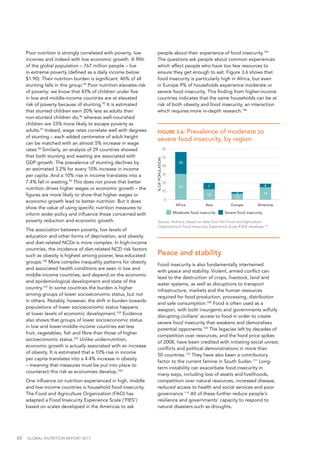 60  GLOBAL NUTRITION REPORT 2017
Poor nutrition is strongly correlated with poverty, low
incomes and indeed with low economic growth. A fifth
of the global population – 767 million people – live
in extreme poverty (defined as a daily income below
$1.90). Their nutrition burden is significant: 46% of all
stunting falls in this group.94
Poor nutrition elevates risk
of poverty: we know that 43% of children under five
in low and middle-income countries are at elevated
risk of poverty because of stunting.95
It is estimated
that stunted children earn 20% less as adults than
non-stunted children do,96
whereas well-nourished
children are 33% more likely to escape poverty as
adults.97
Indeed, wage rates correlate well with degrees
of stunting – each added centimetre of adult height
can be matched with an almost 5% increase in wage
rates.98
Similarly, an analysis of 29 countries showed
that both stunting and wasting are associated with
GDP growth. The prevalence of stunting declines by
an estimated 3.2% for every 10% increase in income
per capita. And a 10% rise in income translates into a
7.4% fall in wasting.99
This does not prove that better
nutrition drives higher wages or economic growth – the
figures are more likely to show that higher wages or
economic growth lead to better nutrition. But it does
show the value of using specific nutrition measures to
inform wider policy and influence those concerned with
poverty reduction and economic growth.
The association between poverty, low levels of
education and other forms of deprivation, and obesity
and diet-related NCDs is more complex. In high-income
countries, the incidence of diet-related NCD risk factors
such as obesity is highest among poorer, less-educated
groups.100
More complex inequality patterns for obesity
and associated health conditions are seen in low and
middle-income countries, and depend on the economic
and epidemiological development and state of the
country.101
In some countries the burden is higher
among groups of lower socioeconomic status, but not
in others. Notably, however, the shift in burden towards
populations of lower socioeconomic status happens
at lower levels of economic development.102
Evidence
also shows that groups of lower socioeconomic status
in low and lower-middle-income countries eat less
fruit, vegetables, fish and fibre than those of higher
socioeconomic status.103
Unlike undernutrition,
economic growth is actually associated with an increase
of obesity. It is estimated that a 10% rise in income
per capita translates into a 4.4% increase in obesity
– meaning that measures must be put into place to
counteract this risk as economies develop.104
One influence on nutrition experienced in high, middle
and low-income countries is household food insecurity.
The Food and Agriculture Organization (FAO) has
adapted a Food Insecurity Experience Scale (‘FIES’)
based on scales developed in the Americas to ask
people about their experience of food insecurity.105
The questions ask people about common experiences
which affect people who have too few resources to
ensure they get enough to eat. Figure 3.6 shows that
food insecurity is particularly high in Africa, but even
in Europe 9% of households experience moderate or
severe food insecurity. This finding from higher-income
countries indicates that the same households can be at
risk of both obesity and food insecurity, an interaction
which requires more in-depth research.106
FIGURE 3.6: Prevalence of moderate to
severe food insecurity, by region
Peace and stability
Food insecurity is also fundamentally intertwined
with peace and stability. Violent, armed conflict can
lead to the destruction of crops, livestock, land and
water systems, as well as disruptions to transport
infrastructure, markets and the human resources
required for food production, processing, distribution
and safe consumption.108
Food is often used as a
weapon, with both insurgents and governments wilfully
disrupting civilians’ access to food in order to create
severe food insecurity that weakens and demoralises
potential opponents.109
The legacies left by decades of
competition over resources, and the food price spikes
of 2008, have been credited with initiating social unrest,
conflicts and political demonstrations in more than
50 countries.110
They have also been a contributory
factor to the current famine in South Sudan.111
Long-
term instability can exacerbate food insecurity in
many ways, including loss of assets and livelihoods,
competition over natural resources, increased disease,
reduced access to health and social services and poor
governance.112
All of these further reduce people’s
resilience and governments’ capacity to respond to
natural disasters such as droughts.
60
50
40
30
20
10
0
%OFPOPULATION
Africa Asia Europe Americas
30
26
12
7
12
2 15
4
Moderate food insecurity Severe food insecurity
Source: Authors, based on data from the Food and Agriculture
Organization’s Food Insecurity Experience Scale (FIES) database.107
 