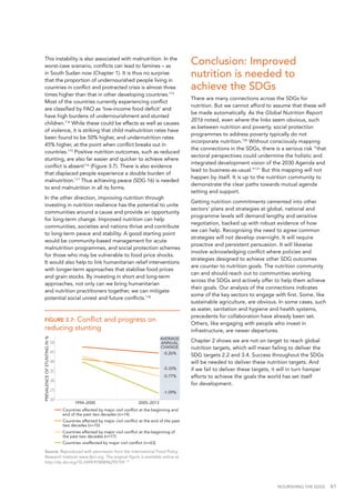 NOURISHING THE SDGS 61
FIGURE 3.7: Conflict and progress on
reducing stunting
Source: Reproduced with permission from the International Food Policy
Research Institute www.ifpri.org. The original figure is available online at
http://dx.doi.org/10.2499/9780896295759.119
This instability is also associated with malnutrition. In the
worst-case scenario, conflicts can lead to famines – as
in South Sudan now (Chapter 1). It is thus no surprise
that the proportion of undernourished people living in
countries in conflict and protracted crisis is almost three
times higher than that in other developing countries.113
Most of the countries currently experiencing conflict
are classified by FAO as ‘low-income food deficit’ and
have high burdens of undernourishment and stunted
children.114
While these could be effects as well as causes
of violence, it is striking that child malnutrition rates have
been found to be 50% higher, and undernutrition rates
45% higher, at the point when conflict breaks out in
countries.115
Positive nutrition outcomes, such as reduced
stunting, are also far easier and quicker to achieve where
conflict is absent116
(Figure 3.7). There is also evidence
that displaced people experience a double burden of
malnutrition.117
Thus achieving peace (SDG 16) is needed
to end malnutrition in all its forms.
In the other direction, improving nutrition through
investing in nutrition resilience has the potential to unite
communities around a cause and provide an opportunity
for long-term change. Improved nutrition can help
communities, societies and nations thrive and contribute
to long-term peace and stability. A good starting point
would be community-based management for acute
malnutrition programmes, and social protection schemes
for those who may be vulnerable to food price shocks.
It would also help to link humanitarian relief interventions
with longer-term approaches that stabilise food prices
and grain stocks. By investing in short and long-term
approaches, not only can we bring humanitarian
and nutrition practitioners together, we can mitigate
potential social unrest and future conflicts.118
PREVALENCEOFSTUNTINGIN%
50
45
40
35
30
25
20
2005–20131994–2000
AVERAGE
ANNUAL
CHANGE
-0.26%
-0.33%
-0.77%
-1.09%
Countries unaffected by major civil conﬂict (n=63)
Countries affected by major civil conﬂict at the beginning of
the past two decades (n=17)
Countries affected by major civil conﬂict at the end of the past
two decades (n=10)
Countries affected by major civil conﬂict at the beginning and
end of the past two decades (n=14)
Conclusion: Improved
nutrition is needed to
achieve the SDGs
There are many connections across the SDGs for
nutrition. But we cannot afford to assume that these will
be made automatically. As the Global Nutrition Report
2016 noted, even where the links seem obvious, such
as between nutrition and poverty, social protection
programmes to address poverty typically do not
incorporate nutrition.120
Without consciously mapping
the connections in the SDGs, there is a serious risk “that
sectoral perspectives could undermine the holistic and
integrated development vision of the 2030 Agenda and
lead to business-as-usual.”121
But this mapping will not
happen by itself. It is up to the nutrition community to
demonstrate the clear paths towards mutual agenda
setting and support.
Getting nutrition commitments cemented into other
sectors' plans and strategies at global, national and
programme levels will demand lengthy and sensitive
negotiation, backed up with robust evidence of how
we can help. Recognising the need to agree common
strategies will not develop overnight. It will require
proactive and persistent persuasion. It will likewise
involve acknowledging conflict where policies and
strategies designed to achieve other SDG outcomes
are counter to nutrition goals. The nutrition community
can and should reach out to communities working
across the SDGs and actively offer to help them achieve
their goals. Our analysis of the connections indicates
some of the key sectors to engage with first. Some, like
sustainable agriculture, are obvious. In some cases, such
as water, sanitation and hygiene and health systems,
precedents for collaboration have already been set.
Others, like engaging with people who invest in
infrastructure, are newer departures.
Chapter 2 shows we are not on target to reach global
nutrition targets, which will mean failing to deliver the
SDG targets 2.2 and 3.4. Success throughout the SDGs
will be needed to deliver these nutrition targets. And
if we fail to deliver these targets, it will in turn hamper
efforts to achieve the goals the world has set itself
for development.
 