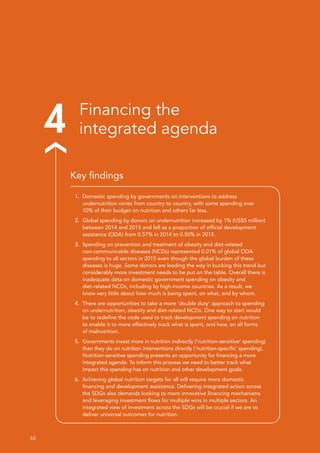 62 
4 Financing the
integrated agenda
1.	 Domestic spending by governments on interventions to address
undernutrition varies from country to country, with some spending over
10% of their budget on nutrition and others far less.
2.	 Global spending by donors on undernutrition increased by 1% (US$5 million)
between 2014 and 2015 and fell as a proportion of official development
assistance (ODA) from 0.57% in 2014 to 0.50% in 2015.
3.	 Spending on prevention and treatment of obesity and diet-related
non-communicable diseases (NCDs) represented 0.01% of global ODA
spending to all sectors in 2015 even though the global burden of these
diseases is huge. Some donors are leading the way in bucking this trend but
considerably more investment needs to be put on the table. Overall there is
inadequate data on domestic government spending on obesity and
diet-related NCDs, including by high-income countries. As a result, we
know very little about how much is being spent, on what, and by whom.
4.	 There are opportunities to take a more ‘double duty’ approach to spending
on undernutrition, obesity and diet-related NCDs. One way to start would
be to redefine the code used to track development spending on nutrition
to enable it to more effectively track what is spent, and how, on all forms
of malnutrition.
5.	 Governments invest more in nutrition indirectly (‘nutrition-sensitive’ spending)
than they do on nutrition interventions directly (‘nutrition-specific’ spending).
Nutrition-sensitive spending presents an opportunity for financing a more
integrated agenda. To inform this process we need to better track what
impact this spending has on nutrition and other development goals.
6.	 Achieving global nutrition targets for all will require more domestic
financing and development assistance. Delivering integrated action across
the SDGs also demands looking to more innovative financing mechanisms
and leveraging investment flows for multiple wins in multiple sectors. An
integrated view of investment across the SDGs will be crucial if we are to
deliver universal outcomes for nutrition.
Key findings
 