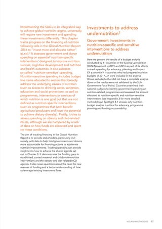 NOURISHING THE SDGS 63
Implementing the SDGs in an integrated way
to achieve global nutrition targets, universally,
will require new investment and spending
these investments differently.1
This chapter
tracks progress on the financing of nutrition
following calls in the Global Nutrition Report
2016 to “invest more and allocate better”
(p.xxi).2
It assesses government and donor
spending on essential ‘nutrition-specific
interventions’ designed to improve nutrition
survival, cognitive development and nutrition
and health outcomes. It also assesses
so-called ‘nutrition-sensitive’ spending.
Nutrition-sensitive spending includes budget
line items allocated to sectors that broadly
address the underlying causes of nutrition
(such as access to drinking water, sanitation,
education and social protection), as well as
programmes, interventions or services of
which nutrition is one goal but that are not
defined as nutrition-specific interventions
(such as programmes that both benefit
agricultural producers and have the potential
to achieve dietary diversity). Finally, it tries to
assess spending on obesity and diet-related
NCDs, although we are hampered by a lack
of data on how funds are allocated and spent
on these conditions.
The aim of tracking financing in the Global Nutrition
Report is to provide stakeholders, particularly civil
society, with data to help hold governments and donors
more accountable for financing actions to accelerate
nutrition improvements. Tracking spending can provide
insights into how to achieve the shared agenda set
out in Chapter 3. It demonstrates the funding gaps in
established, costed maternal and child undernutrition
interventions and the obesity and diet-related NCD
agenda. It also raises questions about the need for new
avenues of funding and a better understanding of how
to leverage existing investment flows.
Investments to address
undernutrition3
Government investments in
nutrition-specific and sensitive
interventions to address
undernutrition
Here we present the results of a budget analysis
conducted by 41 countries in the Scaling Up Nutrition
(SUN) Movement in 2015 and 2016 as part of its efforts
to track spending for advocacy, planning and impact.
Of a potential 41 countries who had prepared nutrition
budgets in 2017, 37 were included in the analysis
(those excluded either did not have a complete analysis
done or the results were not validated by the SUN
Government Focal Point). Countries examined their
national budgets to identify government spending on
nutrition-related programmes and assessed the amount
allocated to nutrition-specific and nutrition-sensitive
interventions (see Appendix 3 for more detailed
methodology). Spotlight 4.1 stresses why nutrition
budget analysis is critical for advocacy, programme
planning and funding accountability.
 