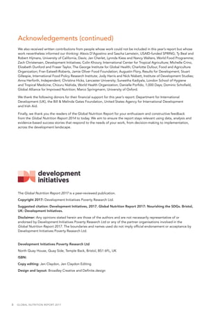 6  GLOBAL NUTRITION REPORT 2017
The Global Nutrition Report 2017 is a peer-reviewed publication.
Copyright 2017: Development Initiatives Poverty Research Ltd.
Suggested citation: Development Initiatives, 2017. Global Nutrition Report 2017: Nourishing the SDGs. Bristol,
UK: Development Initiatives.
Disclaimer: Any opinions stated herein are those of the authors and are not necessarily representative of or
endorsed by Development Initiatives Poverty Research Ltd or any of the partner organisations involved in the
Global Nutrition Report 2017. The boundaries and names used do not imply official endorsement or acceptance by
Development Initiatives Poverty Research Ltd.
Development Initiatives Poverty Research Ltd
North Quay House, Quay Side, Temple Back, Bristol, BS1 6FL, UK
ISBN:
Copy editing: Jen Claydon, Jen Claydon Editing
Design and layout: Broadley Creative and Definite.design
Acknowledgements (continued)
We also received written contributions from people whose work could not be included in this year’s report but whose
work nevertheless informed our thinking: Alexis D’Agostino and Sascha Lamstein, USAID-funded SPRING; Ty Beal and
Robert Hijmans, University of California, Davis; Jan Cherlet, Lynnda Kiess and Nancy Walters, World Food Programme;
Zach Christensen, Development Initiatives; Colin Khoury, International Center for Tropical Agriculture; Michelle Crino,
Elizabeth Dunford and Fraser Taylor, The George Institute for Global Health; Charlotte Dufour, Food and Agriculture
Organization; Fran Eatwell-Roberts, Jamie Oliver Food Foundation; Augustin Flory, Results for Development; Stuart
Gillespie, International Food Policy Research Institute; Jody Harris and Nick Nisbett, Institute of Development Studies;
Anna Herforth, Independent; Christina Hicks, Lancaster University; Suneetha Kadiyala, London School of Hygiene
and Tropical Medicine; Chizuru Nishida, World Health Organization; Danielle Porfido, 1,000 Days; Dominic Schofield,
Global Alliance for Improved Nutrition; Marco Springmann, University of Oxford.
We thank the following donors for their financial support for this year’s report: Department for International
Development (UK), the Bill & Melinda Gates Foundation, United States Agency for International Development
and Irish Aid.
Finally, we thank you the readers of the Global Nutrition Report for your enthusiasm and constructive feedback
from the Global Nutrition Report 2014 to today. We aim to ensure the report stays relevant using data, analysis and
evidence-based success stories that respond to the needs of your work, from decision-making to implementation,
across the development landscape.
 