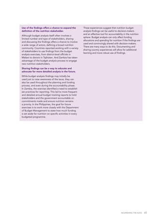 NOURISHING THE SDGS 65
Use of the findings offers a chance to expand the
definition of the nutrition stakeholder.
Although budget analysis itself often involves a
limited number and type of stakeholders, sharing
and discussing the findings offers a chance to involve
a wide range of actors, defining a broad nutrition
community. Countries reported working with a variety
of stakeholders to use findings from the budget
analysis exercises, from district-level officials in
Malawi to donors in Tajikistan. And Zambia has taken
advantage of the budget analysis process to engage
new nutrition stakeholders.
Sharing findings can be a way to educate and
advocate for more detailed analysis in the future.
While budget analysis findings may initially be
used just to raise awareness of the issue, they can
also be used throughout the planning and funding
process, and even during the accountability phase.
In Zambia, the exercise identified a need to establish
set practices for reporting. This led to more frequent
and detailed annual budget tracking reports to hold
stakeholders and the government accountable on
commitments made and ensure nutrition remains
a priority. In the Philippines, the goal for future
exercises is to work more closely with the Department
of Budget Management to state how much funding
is set aside for nutrition on specific activities in every
budgeted programme.
These experiences suggest that nutrition budget
analysis findings can be useful to decision-makers
and an effective tool for accountability in the nutrition
sphere. Budget analysis can only affect funding
allocations and spending for nutrition if the findings are
used and convincingly shared with decision-makers.
There are many ways to do this. Documenting and
sharing country experiences will allow for additional
learning and more robust use of findings.
 