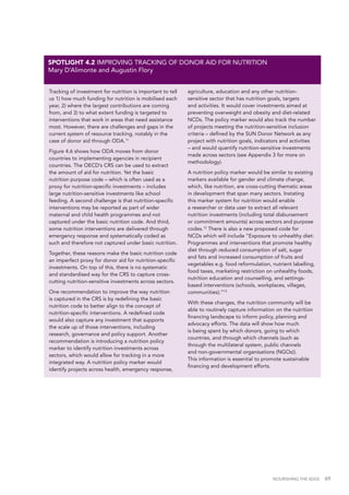 NOURISHING THE SDGS 69
Tracking of investment for nutrition is important to tell
us 1) how much funding for nutrition is mobilised each
year, 2) where the largest contributions are coming
from, and 3) to what extent funding is targeted to
interventions that work in areas that need assistance
most. However, there are challenges and gaps in the
current system of resource tracking, notably in the
case of donor aid through ODA.11
Figure 4.6 shows how ODA moves from donor
countries to implementing agencies in recipient
countries. The OECD’s CRS can be used to extract
the amount of aid for nutrition. Yet the basic
nutrition purpose code – which is often used as a
proxy for nutrition-specific investments – includes
large nutrition-sensitive investments like school
feeding. A second challenge is that nutrition-specific
interventions may be reported as part of wider
maternal and child health programmes and not
captured under the basic nutrition code. And third,
some nutrition interventions are delivered through
emergency response and systematically coded as
such and therefore not captured under basic nutrition.
Together, these reasons make the basic nutrition code
an imperfect proxy for donor aid for nutrition-specific
investments. On top of this, there is no systematic
and standardised way for the CRS to capture cross-
cutting nutrition-sensitive investments across sectors.
One recommendation to improve the way nutrition
is captured in the CRS is by redefining the basic
nutrition code to better align to the concept of
nutrition-specific interventions. A redefined code
would also capture any investment that supports
the scale up of those interventions, including
research, governance and policy support. Another
recommendation is introducing a nutrition policy
marker to identify nutrition investments across
sectors, which would allow for tracking in a more
integrated way. A nutrition policy marker would
identify projects across health, emergency response,
agriculture, education and any other nutrition-
sensitive sector that has nutrition goals, targets
and activities. It would cover investments aimed at
preventing overweight and obesity and diet-related
NCDs. The policy marker would also track the number
of projects meeting the nutrition-sensitive inclusion
criteria – defined by the SUN Donor Network as any
project with nutrition goals, indicators and activities
– and would quantify nutrition-sensitive investments
made across sectors (see Appendix 3 for more on
methodology).
A nutrition policy marker would be similar to existing
markers available for gender and climate change,
which, like nutrition, are cross-cutting thematic areas
in development that span many sectors. Instating
this marker system for nutrition would enable
a researcher or data user to extract all relevant
nutrition investments (including total disbursement
or commitment amounts) across sectors and purpose
codes.12
There is also a new proposed code for
NCDs which will include “Exposure to unhealthy diet:
Programmes and interventions that promote healthy
diet through reduced consumption of salt, sugar
and fats and increased consumption of fruits and
vegetables e.g. food reformulation, nutrient labelling,
food taxes, marketing restriction on unhealthy foods,
nutrition education and counselling, and settings-
based interventions (schools, workplaces, villages,
communities).”13
With these changes, the nutrition community will be
able to routinely capture information on the nutrition
financing landscape to inform policy, planning and
advocacy efforts. The data will show how much
is being spent by which donors, going to which
countries, and through which channels (such as
through the multilateral system, public channels
and non-governmental organisations (NGOs)).
This information is essential to promote sustainable
financing and development efforts.
SPOTLIGHT 4.2 IMPROVING TRACKING OF DONOR AID FOR NUTRITION
Mary D’Alimonte and Augustin Flory
 