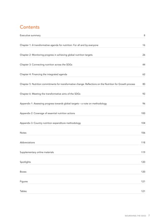 NOURISHING THE SDGS 7
Contents
Executive summary	 8
Chapter 1: A transformative agenda for nutrition: For all and by everyone	 16
Chapter 2: Monitoring progress in achieving global nutrition targets 	 26
Chapter 3: Connecting nutrition across the SDGs	 44
Chapter 4: Financing the integrated agenda	 62
Chapter 5: Nutrition commitments for transformative change: Reflections on the Nutrition for Growth process	 80
Chapter 6: Meeting the transformative aims of the SDGs	 92
Appendix 1: Assessing progress towards global targets – a note on methodology	 96
Appendix 2: Coverage of essential nutrition actions 	 100
Appendix 3: Country nutrition expenditure methodology 	 104
Notes	106
Abbreviations	118
Supplementary online materials	 119
Spotlights	120
Boxes	120
Figures 	 121
Tables	121
 