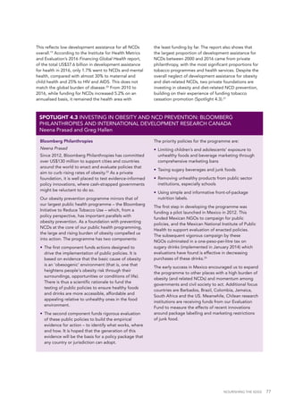 NOURISHING THE SDGS 77
This reflects low development assistance for all NCDs
overall.19
According to the Institute for Health Metrics
and Evaluation’s 2016 Financing Global Health report,
of the total US$37.6 billion in development assistance
for health in 2016, only 1.7% went to NCDs and mental
health, compared with almost 30% to maternal and
child health and 25% to HIV and AIDS. This does not
match the global burden of disease.20
From 2010 to
2016, while funding for NCDs increased 5.2% on an
annualised basis, it remained the health area with
the least funding by far. The report also shows that
the largest proportion of development assistance for
NCDs between 2000 and 2016 came from private
philanthropy, with the most significant proportions for
tobacco programmes and health services. Despite the
overall neglect of development assistance for obesity
and diet-related NCDs, two private foundations are
investing in obesity and diet-related NCD prevention,
building on their experience of funding tobacco
cessation promotion (Spotlight 4.3).21
Bloomberg Philanthropies
Neena Prasad
Since 2012, Bloomberg Philanthropies has committed
over US$130 million to support cities and countries
around the world to enact and evaluate policies that
aim to curb rising rates of obesity.22
As a private
foundation, it is well placed to test evidence-informed
policy innovations, where cash-strapped governments
might be reluctant to do so.
Our obesity prevention programme mirrors that of
our largest public health programme – the Bloomberg
Initiative to Reduce Tobacco Use – which, from a
policy perspective, has important parallels with
obesity prevention. As a foundation with preventing
NCDs at the core of our public health programming,
the large and rising burden of obesity compelled us
into action. The programme has two components:
•	 The first component funds actions designed to
drive the implementation of public policies. It is
based on evidence that the basic cause of obesity
is an ‘obesogenic’ environment (that is, one that
heightens people's obesity risk through their
surroundings, opportunities or conditions of life).
There is thus a scientific rationale to fund the
testing of public policies to ensure healthy foods
and drinks are more accessible, affordable and
appealing relative to unhealthy ones in the food
environment.
•	 The second component funds rigorous evaluation
of these public policies to build the empirical
evidence for action – to identify what works, where
and how. It is hoped that the generation of this
evidence will be the basis for a policy package that
any country or jurisdiction can adopt.
The priority policies for the programme are:
•	 Limiting children’s and adolescents’ exposure to
unhealthy foods and beverage marketing through
comprehensive marketing bans
•	 Taxing sugary beverages and junk foods
•	 Removing unhealthy products from public sector
institutions, especially schools
•	 Using simple and informative front-of-package
nutrition labels.
The first step in developing the programme was
funding a pilot launched in Mexico in 2012. This
funded Mexican NGOs to campaign for public
policies, and the Mexican National Institute of Public
Health to support evaluation of enacted policies.
The subsequent vigorous campaign by these
NGOs culminated in a one-peso-per-litre tax on
sugary drinks (implemented in January 2014) which
evaluations have found is effective in decreasing
purchases of these drinks.23
The early success in Mexico encouraged us to expand
the programme to other places with a high burden of
obesity (and related NCDs) and momentum among
governments and civil society to act. Additional focus
countries are Barbados, Brazil, Colombia, Jamaica,
South Africa and the US. Meanwhile, Chilean research
institutions are receiving funds from our Evaluation
Fund to measure the effects of recent innovations
around package labelling and marketing restrictions
of junk food.
SPOTLIGHT 4.3 INVESTING IN OBESITY AND NCD PREVENTION: BLOOMBERG
PHILANTHROPIES AND INTERNATIONAL DEVELOPMENT RESEARCH CANADA
Neena Prasad and Greg Hallen
 