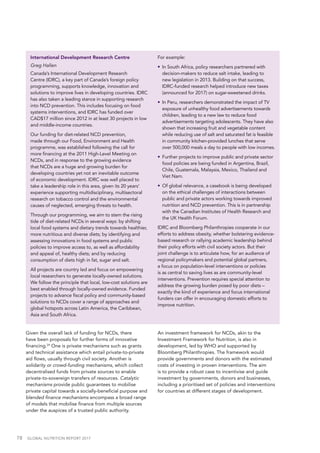 78  GLOBAL NUTRITION REPORT 2017
International Development Research Centre
Greg Hallen
Canada’s International Development Research
Centre (IDRC), a key part of Canada’s foreign policy
programming, supports knowledge, innovation and
solutions to improve lives in developing countries. IDRC
has also taken a leading stance in supporting research
into NCD prevention. This includes focusing on food
systems interventions, and IDRC has funded over
CAD$17 million since 2012 in at least 30 projects in low
and middle-income countries.
Our funding for diet-related NCD prevention,
made through our Food, Environment and Health
programme, was established following the call for
more financing at the 2011 High-Level Meeting on
NCDs, and in response to the growing evidence
that NCDs are a huge and growing burden for
developing countries yet not an inevitable outcome
of economic development. IDRC was well placed to
take a leadership role in this area, given its 20 years’
experience supporting multidisciplinary, multisectoral
research on tobacco control and the environmental
causes of neglected, emerging threats to health.
Through our programming, we aim to stem the rising
tide of diet-related NCDs in several ways: by shifting
local food systems and dietary trends towards healthier,
more nutritious and diverse diets; by identifying and
assessing innovations in food systems and public
policies to improve access to, as well as affordability
and appeal of, healthy diets; and by reducing
consumption of diets high in fat, sugar and salt.
All projects are country led and focus on empowering
local researchers to generate locally-owned solutions.
We follow the principle that local, low-cost solutions are
best enabled through locally-owned evidence. Funded
projects to advance fiscal policy and community-based
solutions to NCDs cover a range of approaches and
global hotspots across Latin America, the Caribbean,
Asia and South Africa.
For example:
•	 In South Africa, policy researchers partnered with
decision-makers to reduce salt intake, leading to
new legislation in 2013. Building on that success,
IDRC-funded research helped introduce new taxes
(announced for 2017) on sugar-sweetened drinks.
•	 In Peru, researchers demonstrated the impact of TV
exposure of unhealthy food advertisements towards
children, leading to a new law to reduce food
advertisements targeting adolescents. They have also
shown that increasing fruit and vegetable content
while reducing use of salt and saturated fat is feasible
in community kitchen-provided lunches that serve
over 500,000 meals a day to people with low incomes.
•	 Further projects to improve public and private sector
food policies are being funded in Argentina, Brazil,
Chile, Guatemala, Malaysia, Mexico, Thailand and
Viet Nam.
•	 Of global relevance, a casebook is being developed
on the ethical challenges of interactions between
public and private actors working towards improved
nutrition and NCD prevention. This is in partnership
with the Canadian Institutes of Health Research and
the UK Health Forum.
IDRC and Bloomberg Philanthropies cooperate in our
efforts to address obesity, whether bolstering evidence-
based research or rallying academic leadership behind
their policy efforts with civil society actors. But their
joint challenge is to articulate how, for an audience of
regional policymakers and potential global partners,
a focus on population-level interventions or policies
is as central to saving lives as are community-level
interventions. Prevention requires special attention to
address the growing burden posed by poor diets –
exactly the kind of experience and focus international
funders can offer in encouraging domestic efforts to
improve nutrition.
Given the overall lack of funding for NCDs, there
have been proposals for further forms of innovative
financing.24
One is private mechanisms such as grants
and technical assistance which entail private-to-private
aid flows, usually through civil society. Another is
solidarity or crowd-funding mechanisms, which collect
decentralised funds from private sources to enable
private-to-sovereign transfers of resources. Catalytic
mechanisms provide public guarantees to mobilise
private capital towards a socially-beneficial purpose and
blended finance mechanisms encompass a broad range
of models that mobilise finance from multiple sources
under the auspices of a trusted public authority.
An investment framework for NCDs, akin to the
Investment Framework for Nutrition, is also in
development, led by WHO and supported by
Bloomberg Philanthropies. The framework would
provide governments and donors with the estimated
costs of investing in proven interventions. The aim
is to provide a robust case to incentivise and guide
investment by governments, donors and businesses,
including a prioritised set of policies and interventions
for countries at different stages of development.
 