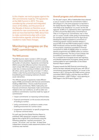 NOURISHING THE SDGS 81
In this chapter, we track progress against the
203 commitments made by 110 signatories
at the N4G Summit in 2013. This year,
considering the universal and integrated
vision of the SDGs, and the promise of
the Decade of Action on Nutrition as an
umbrella for new commitments, we also ask
what we have learned from N4G about how
to make commitments align with a more
transformative agenda, and what will be
needed to make these changes.
Monitoring progress on the
N4G commitments
The N4G process
The N4G Summit, held in London in 2013, brought
together diverse stakeholders to commit to reducing
the burden of malnutrition. Signatories committed by
2020 to ensure that effective nutrition interventions
reach at least 500 million pregnant women and children
under two; to reduce stunting of children under five by
20 million; and to save the lives of at least 1.7 million
children under five by preventing stunting, increasing
breastfeeding and increasing treatment of severe
acute malnutrition.
The different groups of signatories made different
types of N4G commitments with financial commitments
totalling US$23 billion.1
Donors made financial and
non-financial commitments. NGOs made policy and
financial commitments. Businesses made commitments
related to their own workforce, as well as wider non-
workforce commitments. Countries made four types of
commitments:2
•	 'impact commitments' on improving nutritional status
•	 'financial commitments' on the sources and amounts
of funding to nutrition
•	 'policy commitments' on policies to create a more
enabling environment for nutrition action
•	 'programme commitments' on specific programmes
to improve nutritional status.
For each year that the Global Nutrition Report is
published, N4G signatories’ progress is assessed
against their original 2013 commitments using the
following categories: ‘reached commitment’, ‘on
course’, ‘off course’, and ‘not clear’. At least three
independent reviewers made assessments before a final
consensus was reached.
Overall progress and achievements
For this year's report, 36% of stakeholders have attained
or are on course to meet the commitments made in
2013 (Figure 5.1), the same proportion as reported in
the Global Nutrition Report 2016.3
The commitments
most likely to be classified as ‘on course’ are the UN
agencies’ at 86% (n=7), followed by other organisations’
at 75% (n=4) and the NGO policy commitments at
73% (n=11) (Figure 5.2). Commitments ‘met’ or that
are ‘on course’ include a wide variety of achievements.
For example, the International Fund for Agricultural
Development (IFAD) surpassed its commitment of
introducing specific nutrition-sensitive designs in
around 20% of all new IFAD-funded projects. In 2016,
IFAD introduced nutrition-sensitive designs in 46%
of new projects. InterAction exceeded its financial
commitment to 2020 of US$300 million on nutrition-
specific programmes and US$450 million to nutrition-
sensitive programmes. The story of how Unilever met
its workforce commitment is told in Spotlight 5.1.
For a complete list of progress across each signatory
and detailed assessments of progress, please see the
tracking tables for each stakeholder on the Global
Nutrition Report website.4
Progress towards the N4G financial commitment by
donors has been relatively strong this year, with 70% of
commitments having been reached or ‘on course’ to be
reached in 2017.5
During the 2013 N4G summit, donors
committed US$19.9 billion, and they have met 90% of
that commitment – US$17.9 billion – since reporting on
N4G began in the 2014 report (Figure 5.3).6
 