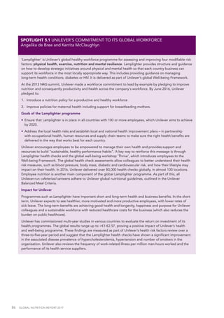 86  GLOBAL NUTRITION REPORT 2017
'Lamplighter’ is Unilever’s global healthy workforce programme for assessing and improving four modifiable risk
factors: physical health, exercise, nutrition and mental resilience. Lamplighter provides structure and guidance
on how to develop strategic initiatives around physical and mental health so that each country business can
support its workforce in the most locally appropriate way. This includes providing guidance on managing
long-term health conditions, diabetes or HIV. It is delivered as part of Unilever’s global Well-being Framework.
At the 2013 N4G summit, Unilever made a workforce commitment to lead by example by pledging to improve
nutrition and consequently productivity and health across the company's workforce. By June 2016, Unilever
pledged to:
1.	 Introduce a nutrition policy for a productive and healthy workforce
2.	 Improve policies for maternal health including support for breastfeeding mothers.
Goals of the Lamplighter programme
•	 Ensure that Lamplighter is in place in all countries with 100 or more employees, which Unilever aims to achieve
by 2020.
•	 Address the local health risks and establish local and national health improvement plans – in partnership
with occupational health, human resources and supply chain teams to make sure the right health benefits are
delivered in the way that works best for each country.
Unilever encourages employees to be empowered to manage their own health and provides support and
resources to build “sustainable, healthy performance habits”. A key way to reinforce this message is through
Lamplighter health checks and the global well-being workshop ‘Thrive’, which introduces employees to the
Well-being Framework. The global health check assessments allow colleagues to better understand their health
risk measures, such as blood pressure, body mass, diabetic and cardiovascular risk, and how their lifestyle may
impact on their health. In 2016, Unilever delivered over 80,000 health checks globally, in almost 100 locations.
Employee nutrition is another main component of the global Lamplighter programme. As part of this, all
Unilever-run cafeterias/canteens adhere to Unilever global nutritional guidelines, outlined in the Unilever
Balanced Meal Criteria.
Impact for Unilever
Programmes such as Lamplighter have important short and long-term health and business benefits. In the short
term, Unilever expects to see healthier, more motivated and more productive employees, with lower rates of
sick leave. The long-term benefits are achieving good health and longevity, happiness and purpose for Unilever
colleagues and a sustainable workforce with reduced healthcare costs for the business (which also reduces the
burden on public healthcare).
Unilever has commissioned multi-year studies in various countries to evaluate the return on investment of its
health programmes. The global results range up to >€1:€2.57, proving a positive impact of Unilever’s health
and well-being programme. These findings are measured as part of Unilever’s health risk factors review over a
three-to-five-year period and suggest that the Lamplighter health checks have shown a significant improvement
in the associated disease prevalence of hypercholesterolemia, hypertension and number of smokers in the
organisation. Unilever also reviews the frequency of work-related illness per million man-hours worked and the
performance of its health service suppliers.
SPOTLIGHT 5.1 UNILEVER’S COMMITMENT TO ITS GLOBAL WORKFORCE
Angelika de Bree and Kerrita McClaughlyn
 