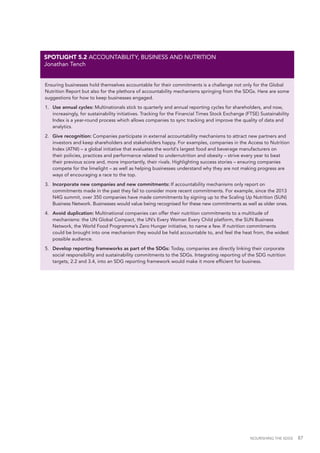 NOURISHING THE SDGS 87
Ensuring businesses hold themselves accountable for their commitments is a challenge not only for the Global
Nutrition Report but also for the plethora of accountability mechanisms springing from the SDGs. Here are some
suggestions for how to keep businesses engaged.
1.	 Use annual cycles: Multinationals stick to quarterly and annual reporting cycles for shareholders, and now,
increasingly, for sustainability initiatives. Tracking for the Financial Times Stock Exchange (FTSE) Sustainability
Index is a year-round process which allows companies to sync tracking and improve the quality of data and
analytics.
2.	 Give recognition: Companies participate in external accountability mechanisms to attract new partners and
investors and keep shareholders and stakeholders happy. For examples, companies in the Access to Nutrition
Index (ATNI) – a global initiative that evaluates the world's largest food and beverage manufacturers on
their policies, practices and performance related to undernutrition and obesity – strive every year to beat
their previous score and, more importantly, their rivals. Highlighting success stories – ensuring companies
compete for the limelight – as well as helping businesses understand why they are not making progress are
ways of encouraging a race to the top.
3.	 Incorporate new companies and new commitments: If accountability mechanisms only report on
commitments made in the past they fail to consider more recent commitments. For example, since the 2013
N4G summit, over 350 companies have made commitments by signing up to the Scaling Up Nutrition (SUN)
Business Network. Businesses would value being recognised for these new commitments as well as older ones.
4.	 Avoid duplication: Multinational companies can offer their nutrition commitments to a multitude of
mechanisms: the UN Global Compact, the UN’s Every Woman Every Child platform, the SUN Business
Network, the World Food Programme’s Zero Hunger initiative, to name a few. If nutrition commitments
could be brought into one mechanism they would be held accountable to, and feel the heat from, the widest
possible audience.
5.	 Develop reporting frameworks as part of the SDGs: Today, companies are directly linking their corporate
social responsibility and sustainability commitments to the SDGs. Integrating reporting of the SDG nutrition
targets, 2.2 and 3.4, into an SDG reporting framework would make it more efficient for business.
SPOTLIGHT 5.2 ACCOUNTABILITY, BUSINESS AND NUTRITION
Jonathan Tench
 