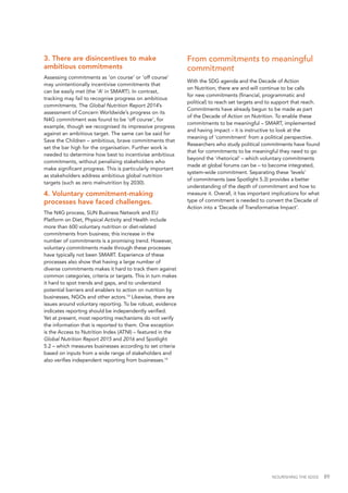 NOURISHING THE SDGS 89
3. There are disincentives to make
ambitious commitments
Assessing commitments as ‘on course’ or ‘off course’
may unintentionally incentivise commitments that
can be easily met (the ‘A’ in SMART). In contrast,
tracking may fail to recognise progress on ambitious
commitments. The Global Nutrition Report 2014’s
assessment of Concern Worldwide’s progress on its
N4G commitment was found to be ‘off course’, for
example, though we recognised its impressive progress
against an ambitious target. The same can be said for
Save the Children – ambitious, brave commitments that
set the bar high for the organisation. Further work is
needed to determine how best to incentivise ambitious
commitments, without penalising stakeholders who
make significant progress. This is particularly important
as stakeholders address ambitious global nutrition
targets (such as zero malnutrition by 2030).
4. Voluntary commitment-making
processes have faced challenges.
The N4G process, SUN Business Network and EU
Platform on Diet, Physical Activity and Health include
more than 600 voluntary nutrition or diet-related
commitments from business; this increase in the
number of commitments is a promising trend. However,
voluntary commitments made through these processes
have typically not been SMART. Experience of these
processes also show that having a large number of
diverse commitments makes it hard to track them against
common categories, criteria or targets. This in turn makes
it hard to spot trends and gaps, and to understand
potential barriers and enablers to action on nutrition by
businesses, NGOs and other actors.14
Likewise, there are
issues around voluntary reporting. To be robust, evidence
indicates reporting should be independently verified.
Yet at present, most reporting mechanisms do not verify
the information that is reported to them. One exception
is the Access to Nutrition Index (ATNI) – featured in the
Global Nutrition Report 2015 and 2016 and Spotlight
5.2 – which measures businesses according to set criteria
based on inputs from a wide range of stakeholders and
also verifies independent reporting from businesses.15
From commitments to meaningful
commitment
With the SDG agenda and the Decade of Action
on Nutrition, there are and will continue to be calls
for new commitments (financial, programmatic and
political) to reach set targets and to support that reach.
Commitments have already begun to be made as part
of the Decade of Action on Nutrition. To enable these
commitments to be meaningful – SMART, implemented
and having impact – it is instructive to look at the
meaning of ‘commitment’ from a political perspective.
Researchers who study political commitments have found
that for commitments to be meaningful they need to go
beyond the ‘rhetorical’ – which voluntary commitments
made at global forums can be – to become integrated,
system-wide commitment. Separating these ‘levels’
of commitments (see Spotlight 5.3) provides a better
understanding of the depth of commitment and how to
measure it. Overall, it has important implications for what
type of commitment is needed to convert the Decade of
Action into a ‘Decade of Transformative Impact’.
 