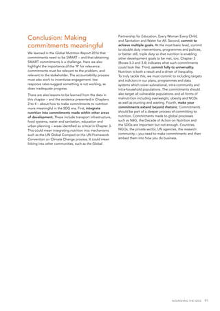 NOURISHING THE SDGS 91
Conclusion: Making
commitments meaningful
We learned in the Global Nutrition Report 2016 that
commitments need to be SMART – and that obtaining
SMART commitments is a challenge. Here we also
highlight the importance of the 'R' for relevance:
commitments must be relevant to the problem, and
relevant to the stakeholder. The accountability process
must also work to incentivise engagement: low
response rates suggest something is not working, as
does inadequate progress.
There are also lessons to be learned from the data in
this chapter – and the evidence presented in Chapters
2 to 4 – about how to make commitments to nutrition
more meaningful in the SDG era. First, integrate
nutrition into commitments made within other areas
of development. These include transport infrastructure,
food systems, water and sanitation, education and
urban planning – areas identified as critical in Chapter 3.
This could mean integrating nutrition into mechanisms
such as the UN Global Compact or the UN Framework
Convention on Climate Change process. It could mean
linking into other communities, such as the Global
Partnership for Education, Every Woman Every Child,
and Sanitation and Water for All. Second, commit to
achieve multiple goals. At the most basic level, commit
to double duty interventions, programmes and policies,
or better still, triple duty so that nutrition is enabling
other development goals to be met, too. Chapter 3
(Boxes 3.3 and 3.4) indicates what such commitments
could look like. Third, commit fully to universality.
Nutrition is both a result and a driver of inequality.
To truly tackle this, we must commit to including targets
and indictors in our plans, programmes and data
systems which cover subnational, intra-community and
intra-household populations. The commitments should
also target all vulnerable populations and all forms of
malnutrition including overweight, obesity and NCDs
as well as stunting and wasting. Fourth, make your
commitments extend beyond rhetoric. Commitments
should be part of a deeper process of committing to
nutrition. Commitments made to global processes
such as N4G, the Decade of Action on Nutrition and
the SDGs are important but not enough. Countries,
NGOs, the private sector, UN agencies, the research
community – you need to make commitments and then
embed them into how you do business.
 