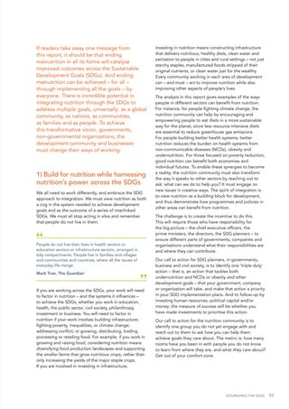 NOURISHING THE SDGS 93
If readers take away one message from
this report, it should be that ending
malnutrition in all its forms will catalyse
improved outcomes across the Sustainable
Development Goals (SDGs). And ending
malnutrition can be achieved – for all –
through implementing all the goals – by
everyone. There is incredible potential in
integrating nutrition through the SDGs to
address multiple goals, universally: as a global
community, as nations, as communities,
as families and as people. To achieve
this transformative vision, governments,
non-governmental organisations, the
development community and businesses
must change their ways of working.
1) Build for nutrition while harnessing
nutrition’s power across the SDGs
We all need to work differently, and embrace the SDG
approach to integration. We must view nutrition as both
a cog in the system needed to achieve development
goals and as the outcome of a series of interlinked
SDGs. We must all stop acting in silos and remember
that people do not live in them.
“People do not live their lives in health sectors or
education sectors or infrastructure sectors, arranged in
tidy compartments. People live in families and villages
and communities and countries, where all the issues of
everyday life merge.
Mark Tran, The Guardian1
”
If you are working across the SDGs, your work will need
to factor in nutrition – and the systems it influences –
to achieve the SDGs, whether you work in education,
health, the public sector, civil society, philanthropy,
investment or business. You will need to factor in
nutrition if your work involves building infrastructure;
fighting poverty, inequalities, or climate change;
addressing conflict; or growing, distributing, trading,
processing or retailing food. For example, if you work in
growing and raising food, considering nutrition means
diversifying food production landscapes and supporting
the smaller farms that grow nutritious crops, rather than
only increasing the yields of the major staple crops.
If you are involved in investing in infrastructure,
investing in nutrition means constructing infrastructure
that delivers nutritious, healthy diets, clean water and
sanitation to people in cities and rural settings – not just
starchy staples, manufactured foods stripped of their
original nutrients, or clean water just for the wealthy.
Every community working in each area of development
can – and must – act to improve nutrition while also
improving other aspects of people’s lives.
The analysis in this report gives examples of the ways
people in different sectors can benefit from nutrition.
For instance, for people fighting climate change, the
nutrition community can help by encouraging and
empowering people to eat diets in a more sustainable
way for the planet, since less resource-intensive diets
are essential to reduce greenhouse gas emissions.
For people building better health systems, better
nutrition reduces the burden on health systems from
non-communicable diseases (NCDs), obesity and
undernutrition. For those focused on poverty reduction,
good nutrition can benefit both economies and
individual futures. To enable these synergies to become
a reality, the nutrition community must also transform
the way it speaks to other sectors by reaching out to
ask: what can we do to help you? It must engage on
new issues in creative ways. The spirit of integration is
to view nutrition as a building block for development,
and thus demonstrate how programmes and policies in
other areas can benefit from nutrition.
The challenge is to create the incentive to do this.
This will require those who have responsibility for
the big picture – the chief executive officers, the
prime ministers, the directors, the SDG planners – to
ensure different parts of governments, companies and
organisations understand what their responsibilities are
and where they can contribute.
Our call to action for SDG planners, in governments,
business and civil society, is to identify one 'triple duty'
action – that is, an action that tackles both
undernutrition and NCDs or obesity and other
development goals – that your government, company
or organisation will take, and make that action a priority
in your SDG implementation plans. And to follow-up by
investing human resources, political capital and/or
money; the measure of success will be whether you
have made investments to prioritise this action.
Our call to action for the nutrition community is to
identify one group you do not yet engage with and
reach out to them to ask how you can help them
achieve goals they care about. The metric is: how many
rooms have you been in with people you do not know
to learn from where they are, and what they care about?
Get out of your comfort zone.
 