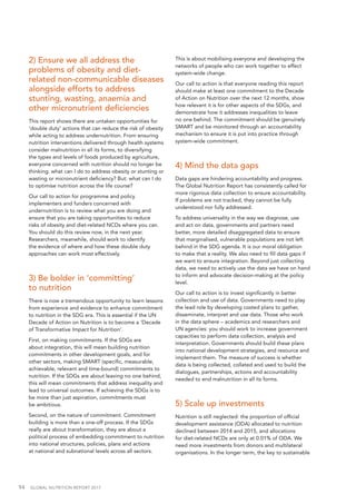 94  GLOBAL NUTRITION REPORT 2017
2) Ensure we all address the
problems of obesity and diet-
related non-communicable diseases
alongside efforts to address
stunting, wasting, anaemia and
other micronutrient deficiencies
This report shows there are untaken opportunities for
‘double duty’ actions that can reduce the risk of obesity
while acting to address undernutrition. From ensuring
nutrition interventions delivered through health systems
consider malnutrition in all its forms, to diversifying
the types and levels of foods produced by agriculture,
everyone concerned with nutrition should no longer be
thinking: what can I do to address obesity or stunting or
wasting or micronutrient deficiency? But: what can I do
to optimise nutrition across the life course?
Our call to action for programme and policy
implementers and funders concerned with
undernutrition is to review what you are doing and
ensure that you are taking opportunities to reduce
risks of obesity and diet-related NCDs where you can.
You should do this review now, in the next year.
Researchers, meanwhile, should work to identify
the evidence of where and how these double duty
approaches can work most effectively.
3) Be bolder in ‘committing’
to nutrition
There is now a tremendous opportunity to learn lessons
from experience and evidence to enhance commitment
to nutrition in the SDG era. This is essential if the UN
Decade of Action on Nutrition is to become a ‘Decade
of Transformative Impact for Nutrition’.
First, on making commitments. If the SDGs are
about integration, this will mean building nutrition
commitments in other development goals, and for
other sectors, making SMART (specific, measurable,
achievable, relevant and time-bound) commitments to
nutrition. If the SDGs are about leaving no one behind,
this will mean commitments that address inequality and
lead to universal outcomes. If achieving the SDGs is to
be more than just aspiration, commitments must
be ambitious.
Second, on the nature of commitment. Commitment
building is more than a one-off process. If the SDGs
really are about transformation, they are about a
political process of embedding commitment to nutrition
into national structures, policies, plans and actions
at national and subnational levels across all sectors.
This is about mobilising everyone and developing the
networks of people who can work together to effect
system-wide change.
Our call to action is that everyone reading this report
should make at least one commitment to the Decade
of Action on Nutrition over the next 12 months, show
how relevant it is for other aspects of the SDGs, and
demonstrate how it addresses inequalities to leave
no one behind. The commitment should be genuinely
SMART and be monitored through an accountability
mechanism to ensure it is put into practice through
system-wide commitment.
4) Mind the data gaps
Data gaps are hindering accountability and progress.
The Global Nutrition Report has consistently called for
more rigorous data collection to ensure accountability.
If problems are not tracked, they cannot be fully
understood nor fully addressed.
To address universality in the way we diagnose, use
and act on data, governments and partners need
better, more detailed disaggregated data to ensure
that marginalised, vulnerable populations are not left
behind in the SDG agenda. It is our moral obligation
to make that a reality. We also need to fill data gaps if
we want to ensure integration. Beyond just collecting
data, we need to actively use the data we have on hand
to inform and advocate decision-making at the policy
level.
Our call to action is to invest significantly in better
collection and use of data. Governments need to play
the lead role by developing costed plans to gather,
disseminate, interpret and use data. Those who work
in the data sphere – academics and researchers and
UN agencies: you should work to increase government
capacities to perform data collection, analysis and
interpretation. Governments should build these plans
into national development strategies, and resource and
implement them. The measure of success is whether
data is being collected, collated and used to build the
dialogues, partnerships, actions and accountability
needed to end malnutrition in all its forms.
5) Scale up investments
Nutrition is still neglected: the proportion of official
development assistance (ODA) allocated to nutrition
declined between 2014 and 2015, and allocations
for diet-related NCDs are only at 0.01% of ODA. We
need more investments from donors and multilateral
organisations. In the longer term, the key to sustainable
 