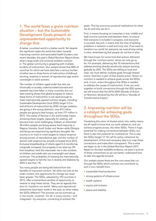 NOURISHING THE SDGS 9
1. The world faces a grave nutrition
situation – but the Sustainable
Development Goals present an
unprecedented opportunity to
change that.
A better nourished world is a better world. Yet despite
the significant steps the world has taken towards
improving nutrition and associated health burdens over
recent decades, this year’s Global Nutrition Report shows
what a large-scale and universal problem nutrition
is. The global community is grappling with multiple
burdens of malnutrition. Our analysis shows that 88% of
countries for which we have data face a serious burden
of either two or three forms of malnutrition (childhood
stunting, anaemia in women of reproductive age and/or
overweight in adult women).
The number of children aged under five who are
chronically or acutely undernourished (stunted and
wasted) may have fallen in many countries, but our
data tracking shows that global progress to reduce
these forms of malnutrition is not rapid enough to
meet internationally agreed nutrition targets, including
Sustainable Development Goal (SDG) target 2.2 to
end all forms of malnutrition by 2030. Hunger statistics
are going in the wrong direction: now 815 million
people are going to bed hungry, up from 777 million in
2015. The reality of famines in the world today means
achieving these targets, especially for wasting, will
become even more challenging. Indeed, an estimated
38 million people are facing severe food insecurity in
Nigeria, Somalia, South Sudan and Yemen while Ethiopia
and Kenya are experiencing significant droughts. No
country is on track to meet targets to reduce anaemia
among women of reproductive age, and the number of
women with anaemia has actually increased since 2012.
Exclusive breastfeeding of infants aged 0–5 months has
marginally increased, but progress is too slow (up 2%
from baseline). And the inexorable rise in the numbers
of children and adults who are overweight and obese
continues. The probability of meeting the internationally
agreed targets to halt the rise in obesity and diabetes by
2025 is less than 1%.
Too many people are being left behind from the
benefits of improved nutrition. Yet when we look at the
wider context, the opportunity for change has never
been greater. The SDGs, adopted by 193 countries in
2015, offer a tremendous window of opportunity to
reverse or stop these trends. They are an agenda that
aims to ‘transform our world’. Many such aspirational
statements have been made in the past, so what makes
the SDGs different? The promise can be summed up
in two words: universal – for all, in every country – and
integrated – by everyone, connecting to achieve the
goals. This has enormous practical implications for what
we do and how we do it.
First, it means focusing on inequities in low, middle and
high-income countries and between them, to ensure
that everyone is included in progress, and everyone
is counted. Second, it means that the time of tackling
problems in isolation is well and truly over. If we want to
transform our world, for everyone, we must all stop acting
in silos, remembering that people do not live in silos.
We have known for some time that actions delivered
through the ‘nutrition sector’ alone can only go so
far. For example, delivering the 10 interventions that
address stunting directly would only reduce stunting
globally by 20%. The SDGs are telling us loud and
clear: we must deliver multiple goals through shared
action. Nutrition is part of that shared action. Action on
nutrition is needed to achieve goals across the SDGs,
and, in turn, action throughout the SDGs is needed
to address the causes of malnutrition. If we can work
together to build connections through the SDG system,
we will ensure that the 2016–2025 Decade of Action
on Nutrition declared by the UN will be a 'Decade of
Transformative Impact'.
2. Improving nutrition will be
a catalyst for achieving goals
throughout the SDGs.
Translating this vision of shared action into reality means
we all need to know how our work relates to, and can
achieve progress across, the other SDGs. There is huge
potential for making connections between SDGs, but
there is also the potential for incoherence. This is why
the SDGs (target 17.14) call for policy coherence for
development. A first and necessary step is to map these
connections and make them transparent. This is what
we begin to do in the Global Nutrition Report 2017.
Based on the best available evidence, we paint a picture
of these connections so we can better understand how
to take this agenda forward.
Our analysis shows there are five core areas that run
through the SDGs which nutrition can contribute to,
and in turn, benefit from:
•	 sustainable food production
•	 strong systems of infrastructure
•	 health systems
•	 equity and inclusion
•	 peace and stability.
 