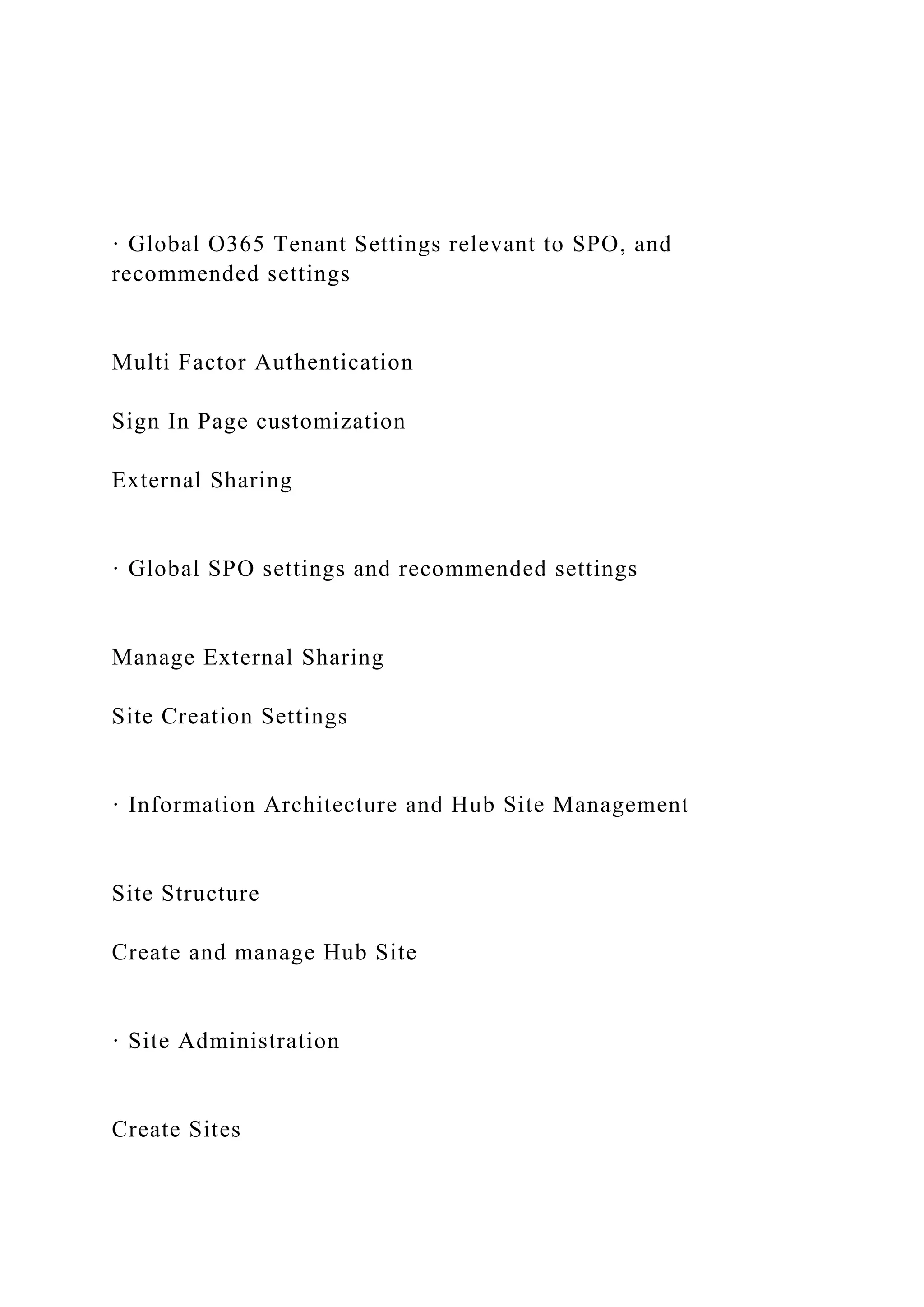 · Global O365 Tenant Settings relevant to SPO, and
recommended settings
Multi Factor Authentication
Sign In Page customization
External Sharing
· Global SPO settings and recommended settings
Manage External Sharing
Site Creation Settings
· Information Architecture and Hub Site Management
Site Structure
Create and manage Hub Site
· Site Administration
Create Sites