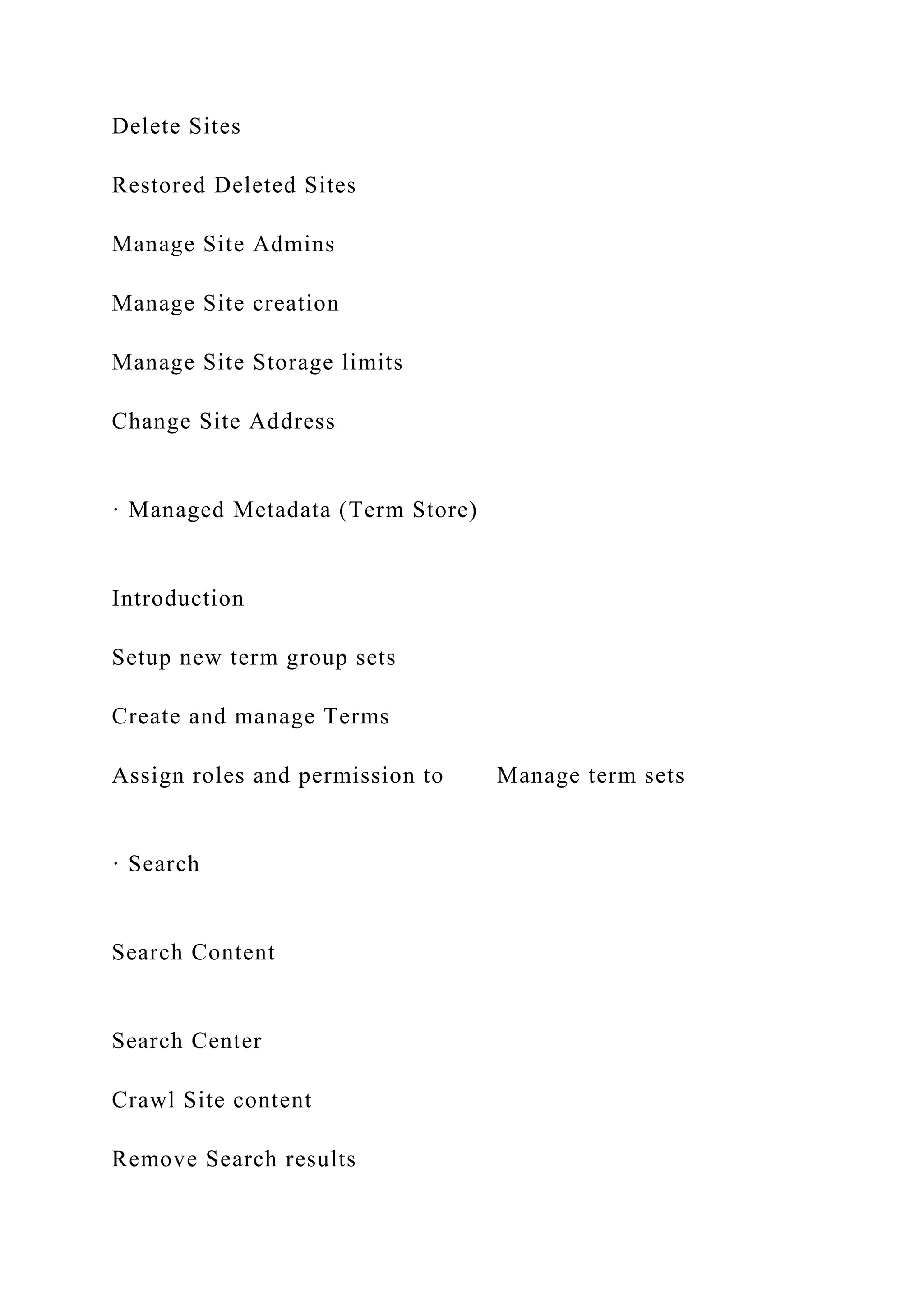 Delete Sites
Restored Deleted Sites
Manage Site Admins
Manage Site creation
Manage Site Storage limits
Change Site Address
· Managed Metadata (Term Store)
Introduction
Setup new term group sets
Create and manage Terms
Assign roles and permission to Manage term sets
· Search
Search Content
Search Center
Crawl Site content
Remove Search results