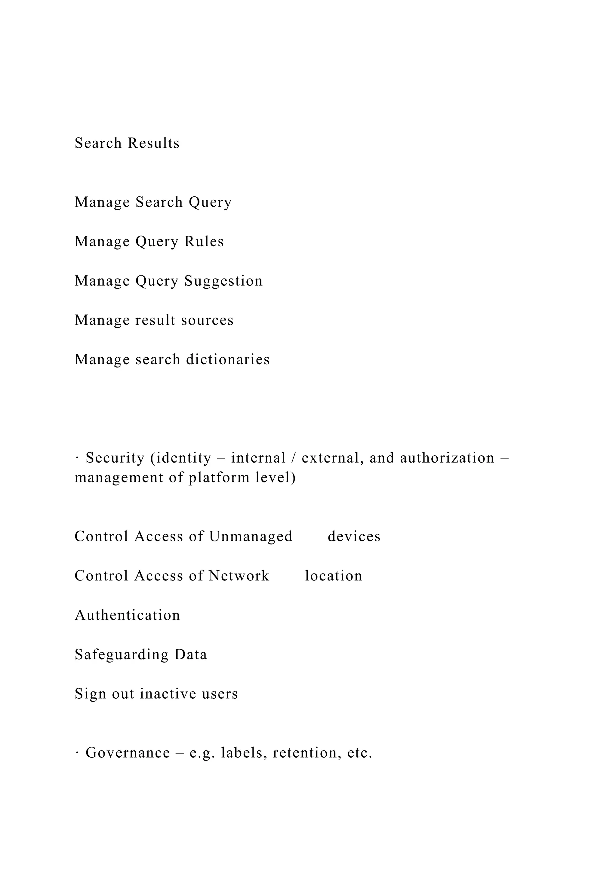 Search Results
Manage Search Query
Manage Query Rules
Manage Query Suggestion
Manage result sources
Manage search dictionaries
· Security (identity – internal / external, and authorization –
management of platform level)
Control Access of Unmanaged devices
Control Access of Network location
Authentication
Safeguarding Data
Sign out inactive users
· Governance – e.g. labels, retention, etc.
