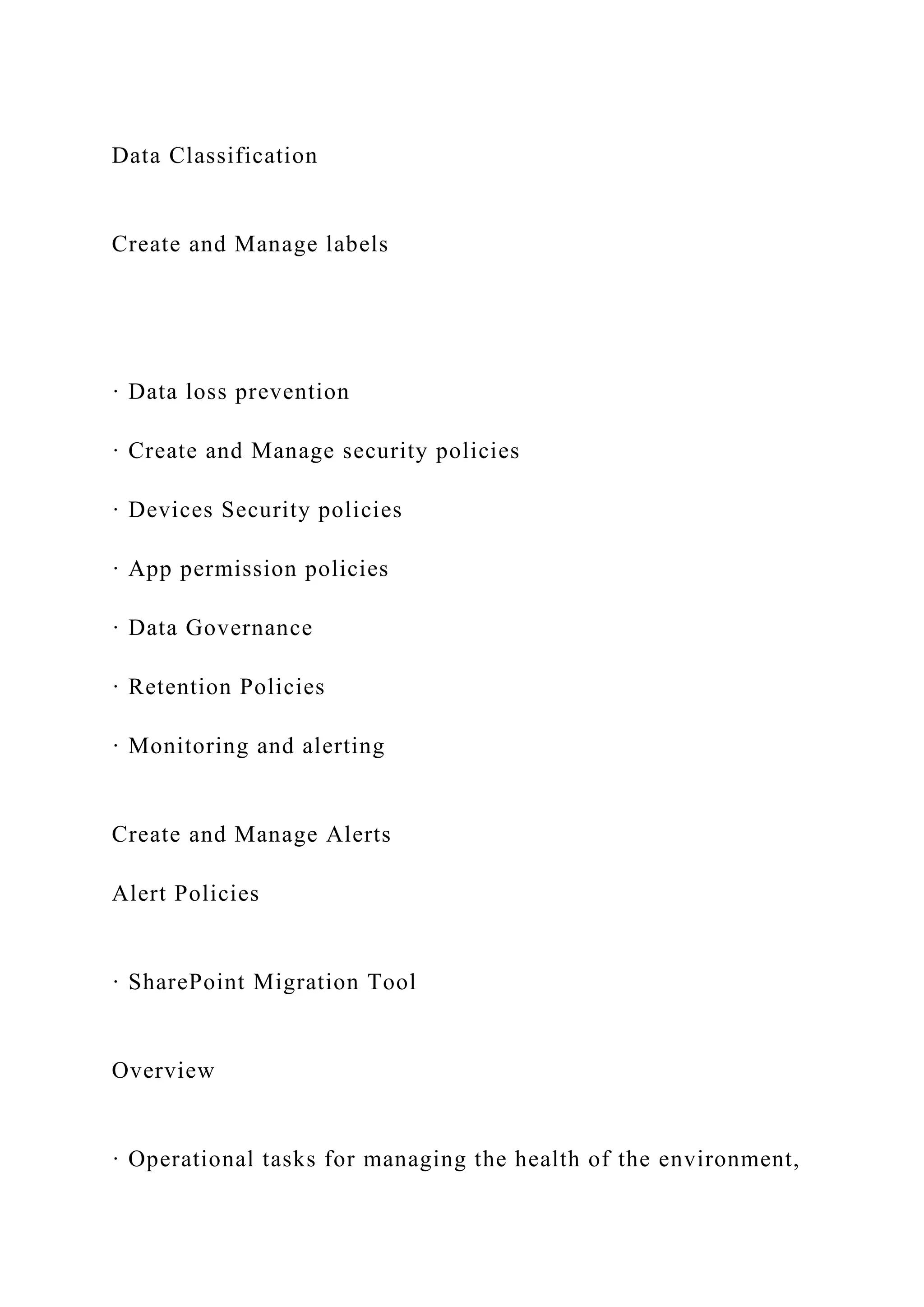 Data Classification
Create and Manage labels
· Data loss prevention
· Create and Manage security policies
· Devices Security policies
· App permission policies
· Data Governance
· Retention Policies
· Monitoring and alerting
Create and Manage Alerts
Alert Policies
· SharePoint Migration Tool
Overview
· Operational tasks for managing the health of the environment,