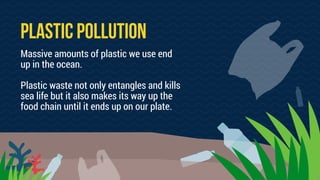 PLASTIC POLLUTION
Massive amounts of plastic we use end
up in the ocean.
Plastic waste not only entangles and kills
sea life but it also makes its way up the
food chain until it ends up on our plate.
 