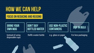HOW WE CAN HELP
Bring your
own mug
Reﬁll a water bottle For less packagingInstead of using
disposable cups
DON’T BUY
bottled water
USE NON-PLASTIC
CONTAINERS
e.g. glass or paper
Focus on reducing and reusing
BUY IN BULK
 