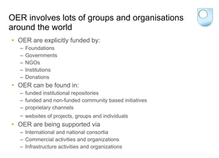OER involves lots of groups and organisations around the world OER are explicitly funded by: Foundations Governments NGOs Institutions Donations OER can be found in: funded institutional repositories   funded and non-funded community based initiatives   proprietary channels  websites of projects, groups and individuals   OER are being supported via International and national consortia Commercial activities and organizations  Infrastructure activities and organizations  