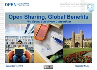 Open Sharing, Global Benefits The OpenCourseWare Consortium advancing formal and informal learning through the worldwide sharing and use of free, open, high-quality education materials organized as courses. December 15, 2010 Presenter Name 