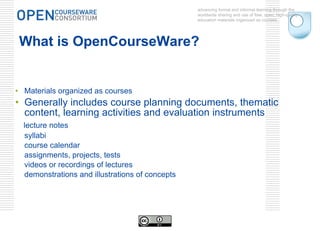 What is OpenCourseWare? Materials organized as courses Generally includes course planning documents, thematic content, learning activities and evaluation instruments lecture notes syllabi course calendar assignments, projects, tests videos or recordings of lectures demonstrations and illustrations of concepts advancing formal and informal learning through the worldwide sharing and use of free, open, high-quality education materials organized as courses. 