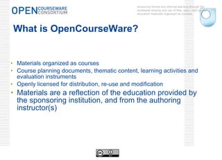 What is OpenCourseWare? Materials organized as courses Course planning documents, thematic content, learning activities and evaluation instruments Openly licensed for distribution, re-use and modification Materials are a reflection of the education provided by the sponsoring institution, and from the authoring instructor(s) advancing formal and informal learning through the worldwide sharing and use of free, open, high-quality education materials organized as courses. 