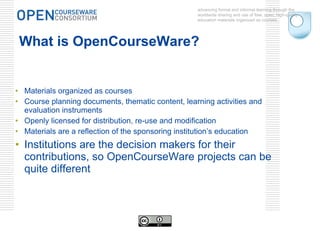 What is OpenCourseWare? Materials organized as courses Course planning documents, thematic content, learning activities and evaluation instruments Openly licensed for distribution, re-use and modification  Materials are a reflection of the sponsoring institution’s education Institutions are the decision makers for their contributions, so OpenCourseWare projects can be quite different advancing formal and informal learning through the worldwide sharing and use of free, open, high-quality education materials organized as courses. 