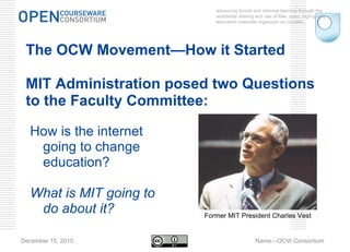 advancing formal and informal learning through the worldwide sharing and use of free, open, high-quality education materials organized as courses. December 15, 2010 Name—OCW Consortium The OCW Movement —How it Started Two Questions: The OCW Movement—How it Started MIT Administration posed two Questions to the Faculty Committee: How is the internet going to change education? What is MIT going to do about it? Former MIT President Charles Vest 