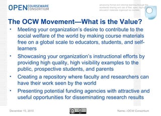 advancing formal and informal learning through the worldwide sharing and use of free, open, high-quality education materials organized as courses. December 15, 2010 Name—OCW Consortium The OCW Movement—What is the Value? Meeting your organization’s desire to contribute to the social welfare of the world by making course materials free on a global scale to educators, students, and self-learners  Showcasing your organization’s instructional efforts by providing high quality, high visibility examples to the public, prospective students, and parents Creating a repository where faculty and researchers can have their work seen by the world Presenting potential funding agencies with attractive and useful opportunities for disseminating research results 