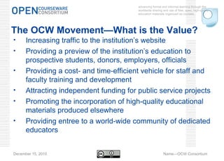advancing formal and informal learning through the worldwide sharing and use of free, open, high-quality education materials organized as courses. December 15, 2010 Name—OCW Consortium The OCW Movement—What is the Value? Increasing traffic to the institution’s website Providing a preview of the institution’s education to prospective students, donors, employers, officials Providing a cost- and time-efficient vehicle for staff and faculty training and development Attracting independent funding for public service projects Promoting the incorporation of high-quality educational materials produced elsewhere Providing entree to a world-wide community of dedicated educators 