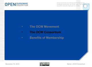advancing formal and informal learning through the worldwide sharing and use of free, open, high-quality education materials organized as courses. December 15, 2010 Name—OCW Consortium The OCW Movement The OCW Consortium Benefits of Membership 