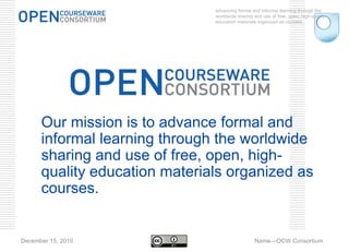 advancing formal and informal learning through the worldwide sharing and use of free, open, high-quality education materials organized as courses. December 15, 2010 Name—OCW Consortium Our mission is to advance formal and informal learning through the worldwide sharing and use of free, open, high-quality education materials organized as courses. 