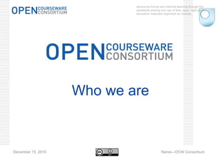 advancing formal and informal learning through the worldwide sharing and use of free, open, high-quality education materials organized as courses. December 15, 2010 Name—OCW Consortium Who we are 